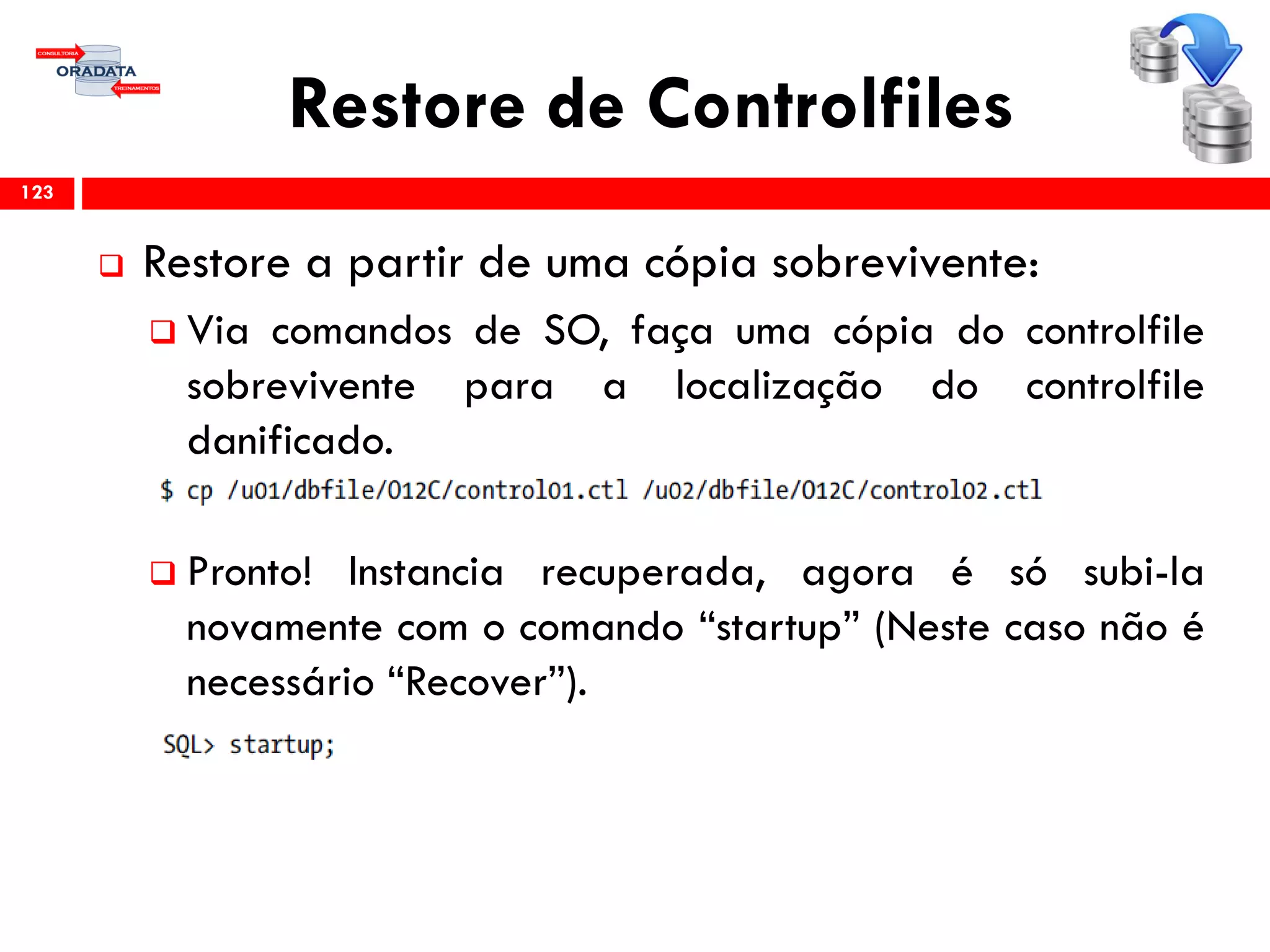Restore de Controlfiles
 Restore a partir de uma cópia sobrevivente:
 Via comandos de SO, faça uma cópia do controlfile
sobrevivente para a localização do controlfile
danificado.
 Pronto! Instancia recuperada, agora é só subi-la
novamente com o comando “startup” (Neste caso não é
necessário “Recover”).
123
 