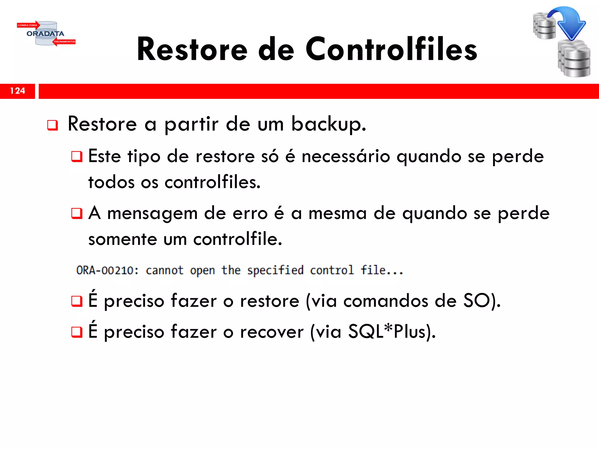 Restore de Controlfiles
 Restore a partir de um backup.
 Este tipo de restore só é necessário quando se perde
todos os controlfiles.
 A mensagem de erro é a mesma de quando se perde
somente um controlfile.
 É preciso fazer o restore (via comandos de SO).
 É preciso fazer o recover (via SQL*Plus).
124
 
