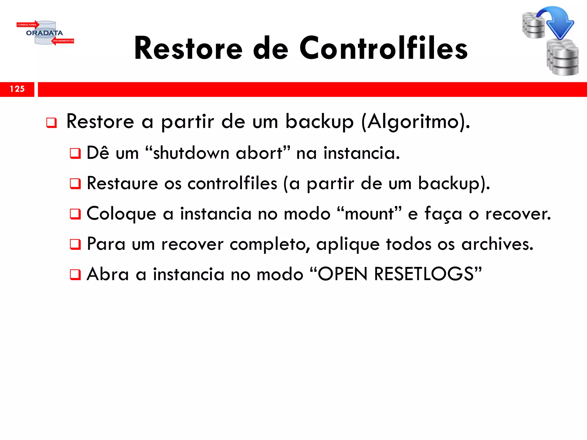 Restore de Controlfiles
 Restore a partir de um backup (Algoritmo).
 Dê um “shutdown abort” na instancia.
 Restaure os controlfiles (a partir de um backup).
 Coloque a instancia no modo “mount” e faça o recover.
 Para um recover completo, aplique todos os archives.
 Abra a instancia no modo “OPEN RESETLOGS”
125
 