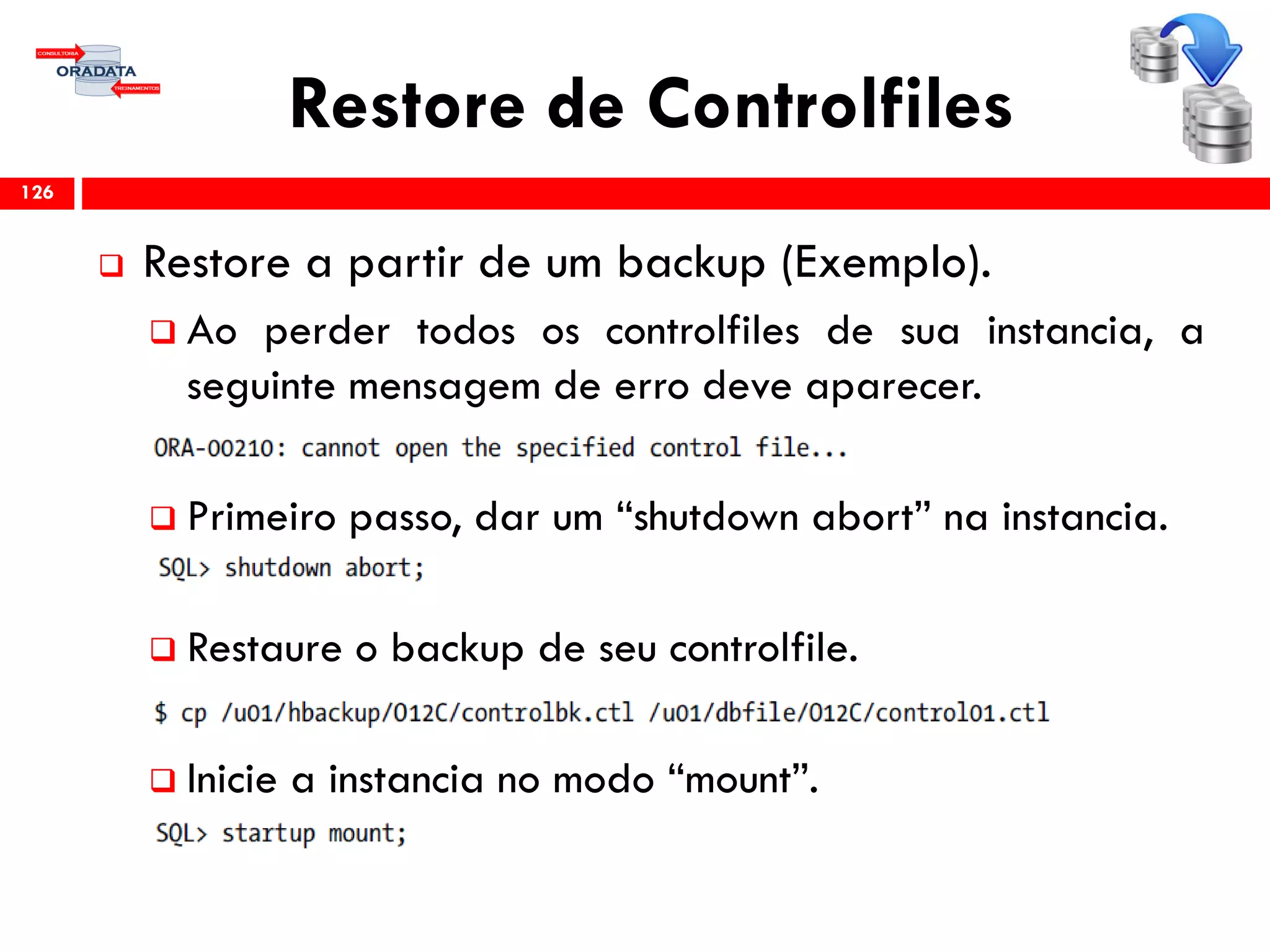 Restore de Controlfiles
 Restore a partir de um backup (Exemplo).
 Ao perder todos os controlfiles de sua instancia, a
seguinte mensagem de erro deve aparecer.
 Primeiro passo, dar um “shutdown abort” na instancia.
 Restaure o backup de seu controlfile.
 Inicie a instancia no modo “mount”.
126
 
