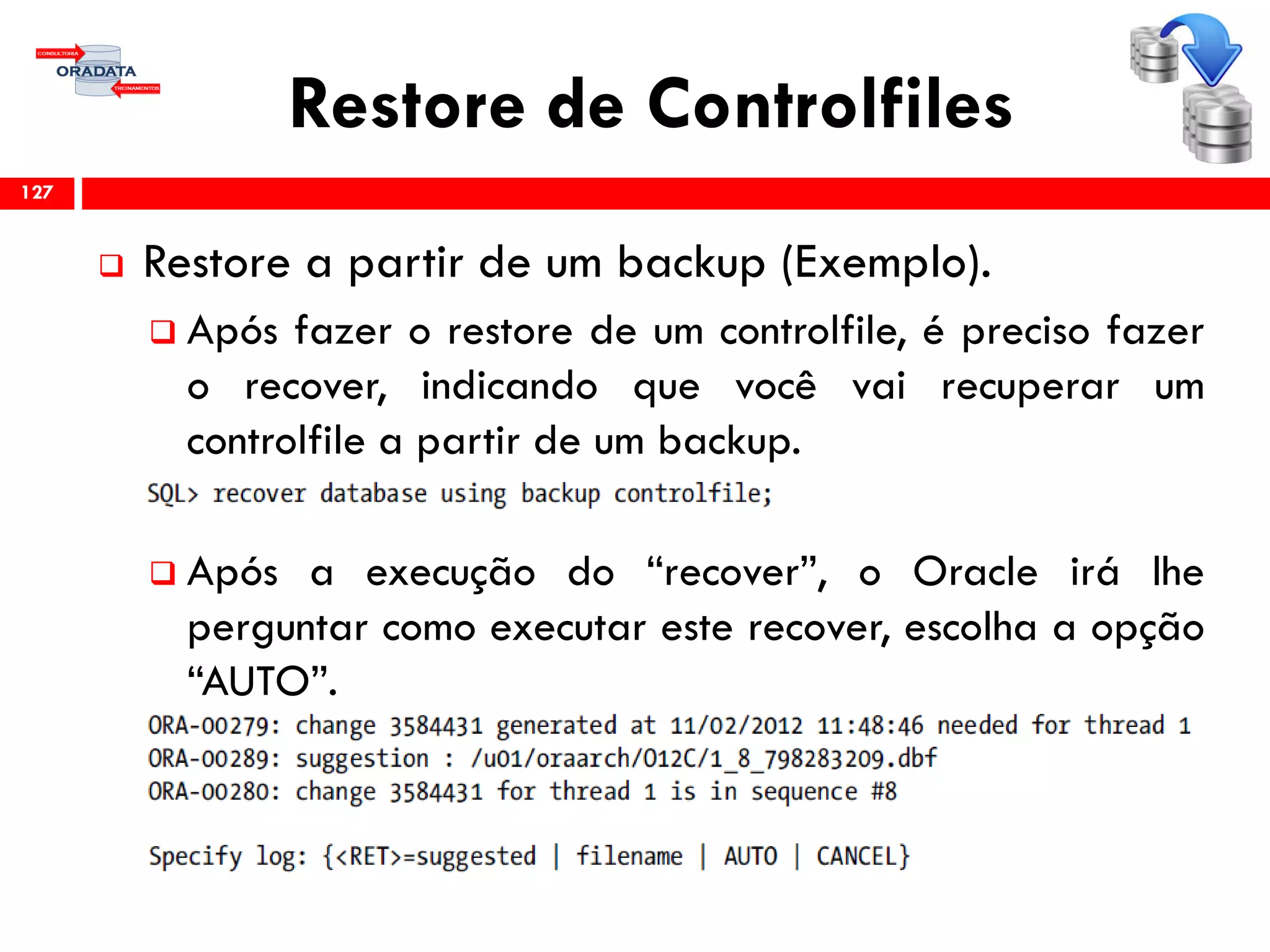 Restore de Controlfiles
 Restore a partir de um backup (Exemplo).
 Após fazer o restore de um controlfile, é preciso fazer
o recover, indicando que você vai recuperar um
controlfile a partir de um backup.
 Após a execução do “recover”, o Oracle irá lhe
perguntar como executar este recover, escolha a opção
“AUTO”.
127
 