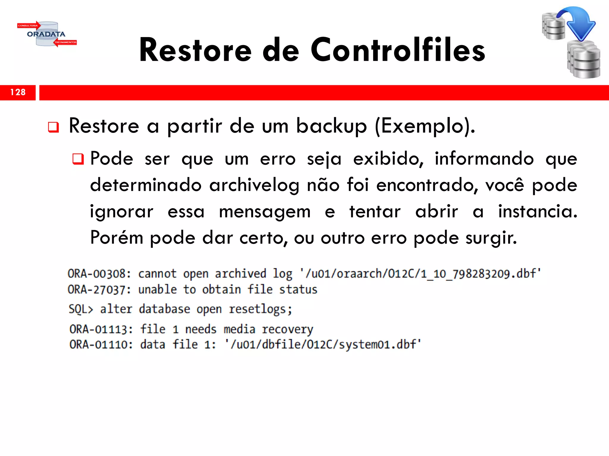Restore de Controlfiles
 Restore a partir de um backup (Exemplo).
 Pode ser que um erro seja exibido, informando que
determinado archivelog não foi encontrado, você pode
ignorar essa mensagem e tentar abrir a instancia.
Porém pode dar certo, ou outro erro pode surgir.
128
 