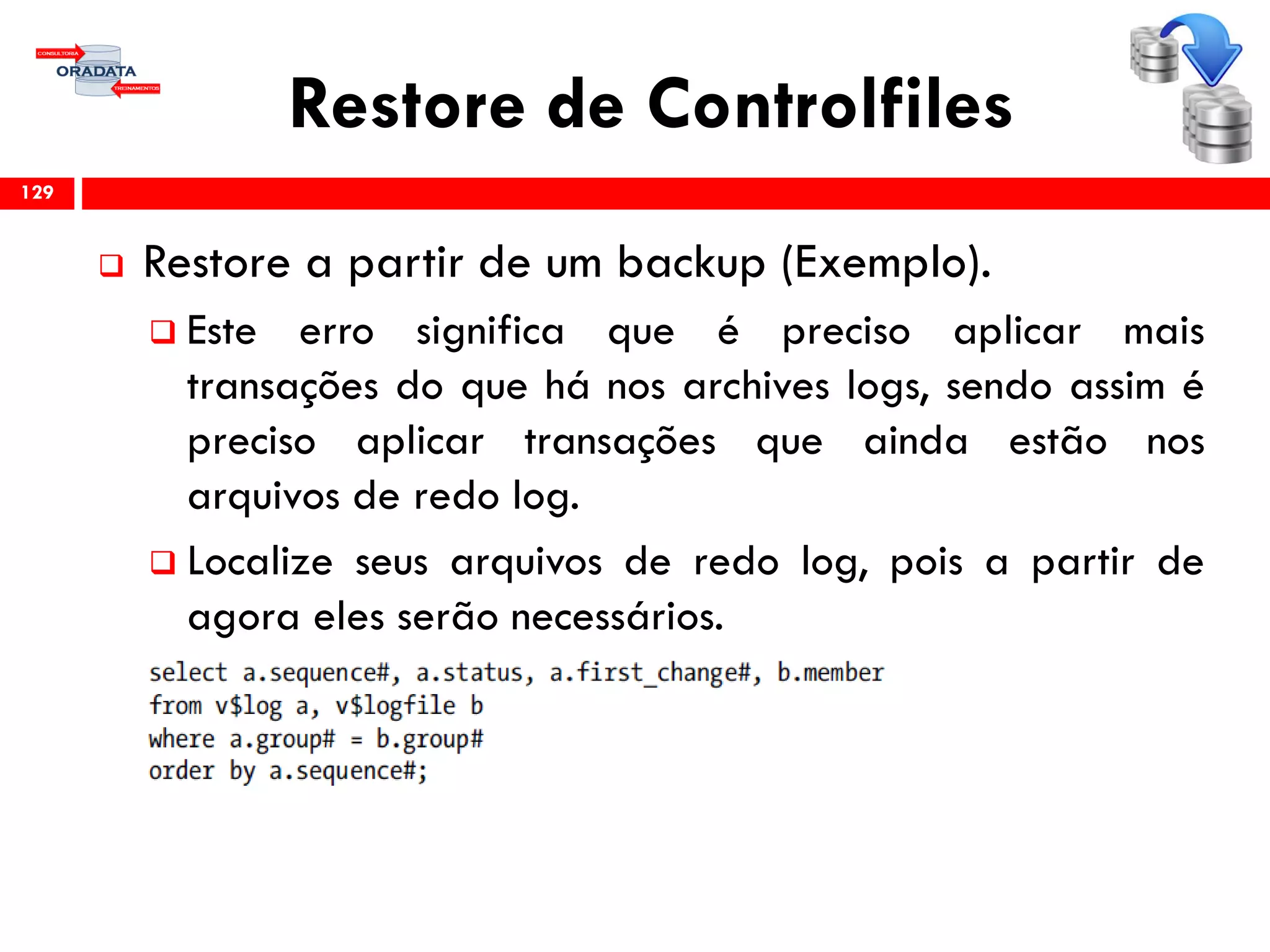 Restore de Controlfiles
 Restore a partir de um backup (Exemplo).
 Este erro significa que é preciso aplicar mais
transações do que há nos archives logs, sendo assim é
preciso aplicar transações que ainda estão nos
arquivos de redo log.
 Localize seus arquivos de redo log, pois a partir de
agora eles serão necessários.
129
 