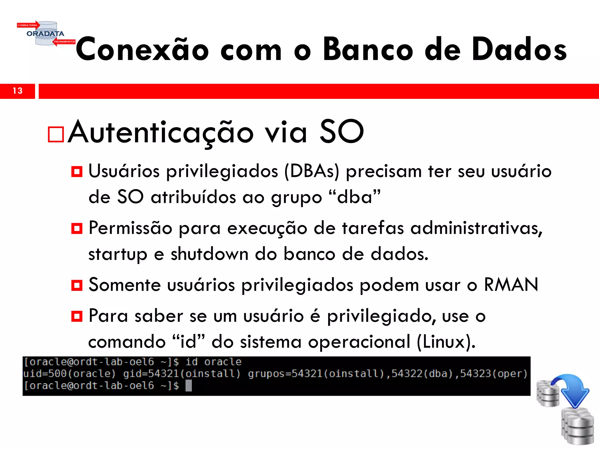 Conexão com o Banco de Dados
13
Autenticação via SO
 Usuários privilegiados (DBAs) precisam ter seu usuário
de SO atribuídos ao grupo “dba”
 Permissão para execução de tarefas administrativas,
startup e shutdown do banco de dados.
 Somente usuários privilegiados podem usar o RMAN
 Para saber se um usuário é privilegiado, use o
comando “id” do sistema operacional (Linux).
 