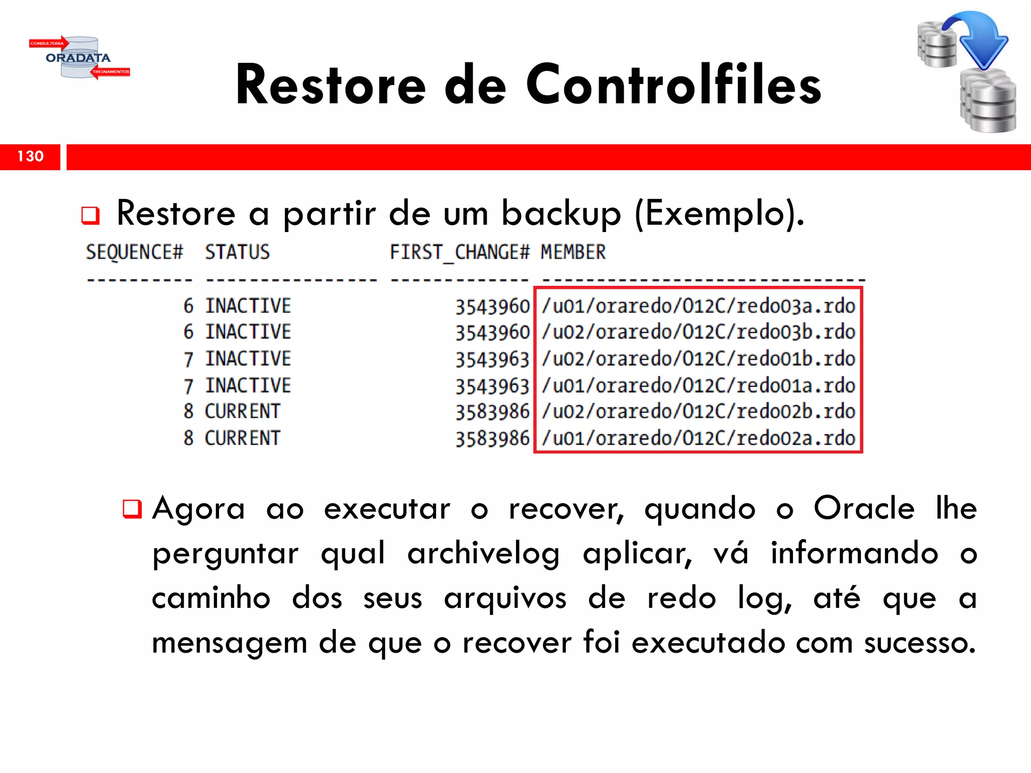 Restore de Controlfiles
 Restore a partir de um backup (Exemplo).
 Agora ao executar o recover, quando o Oracle lhe
perguntar qual archivelog aplicar, vá informando o
caminho dos seus arquivos de redo log, até que a
mensagem de que o recover foi executado com sucesso.
130
 