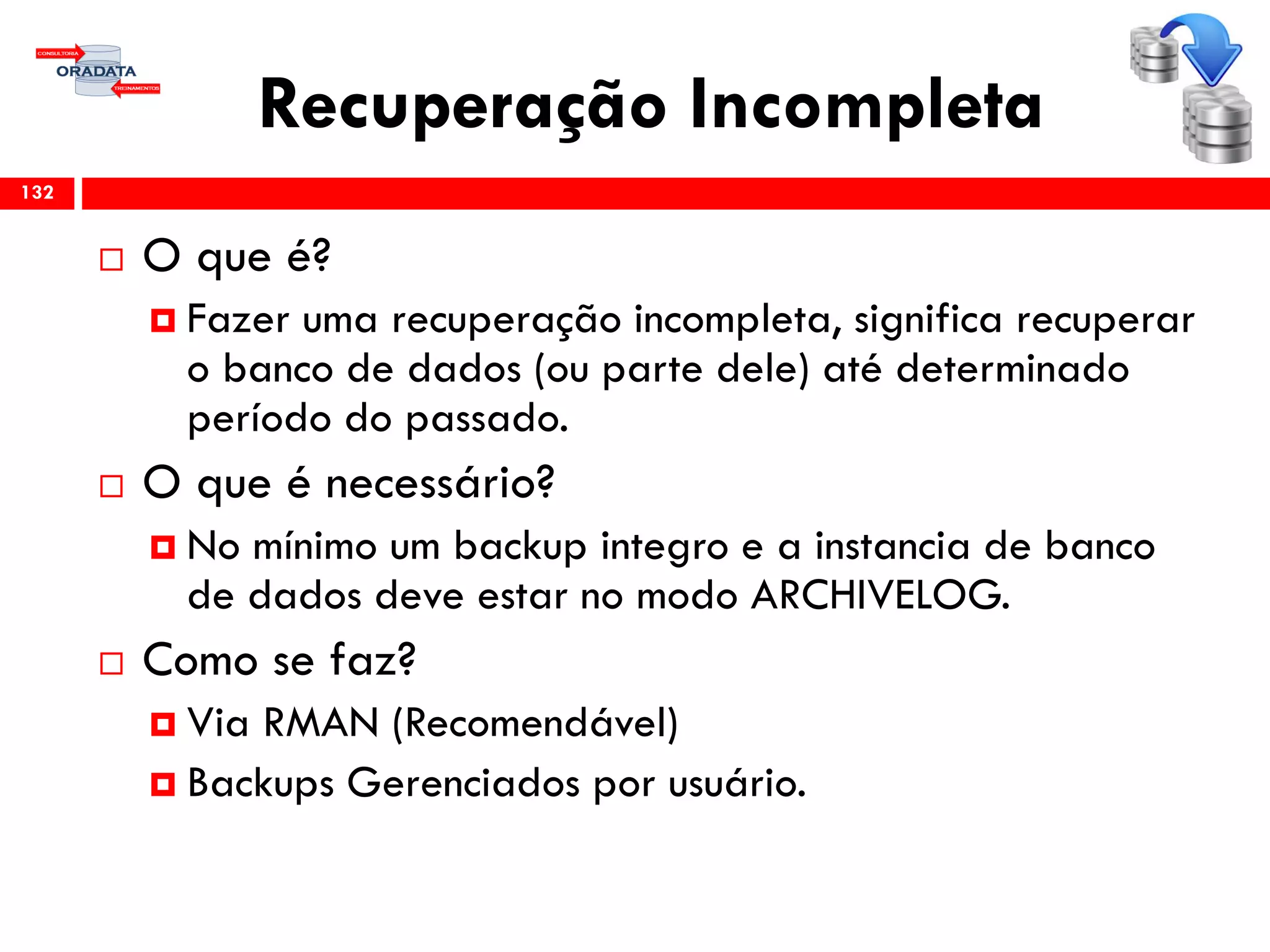 Recuperação Incompleta
 O que é?
 Fazer uma recuperação incompleta, significa recuperar
o banco de dados (ou parte dele) até determinado
período do passado.
 O que é necessário?
 No mínimo um backup integro e a instancia de banco
de dados deve estar no modo ARCHIVELOG.
 Como se faz?
 Via RMAN (Recomendável)
 Backups Gerenciados por usuário.
132
 