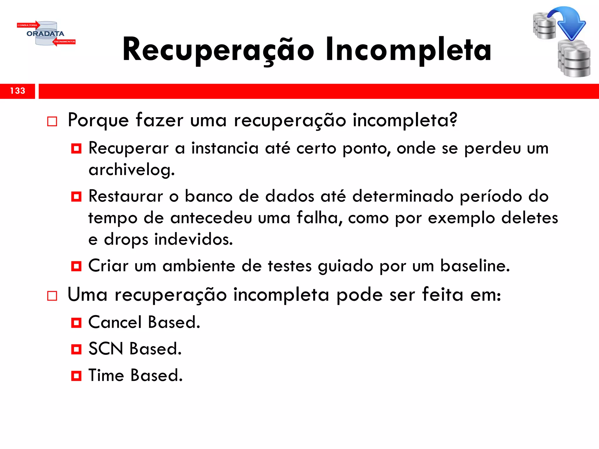 Recuperação Incompleta
 Porque fazer uma recuperação incompleta?
 Recuperar a instancia até certo ponto, onde se perdeu um
archivelog.
 Restaurar o banco de dados até determinado período do
tempo de antecedeu uma falha, como por exemplo deletes
e drops indevidos.
 Criar um ambiente de testes guiado por um baseline.
 Uma recuperação incompleta pode ser feita em:
 Cancel Based.
 SCN Based.
 Time Based.
133
 
