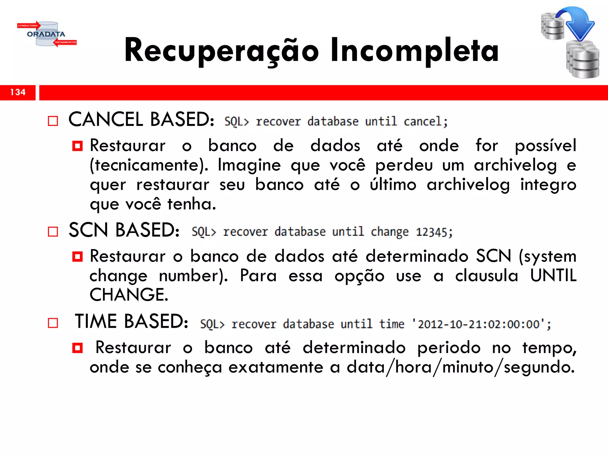 Recuperação Incompleta
 CANCEL BASED:
 Restaurar o banco de dados até onde for possível
(tecnicamente). Imagine que você perdeu um archivelog e
quer restaurar seu banco até o último archivelog integro
que você tenha.
 SCN BASED:
 Restaurar o banco de dados até determinado SCN (system
change number). Para essa opção use a clausula UNTIL
CHANGE.
 TIME BASED:
 Restaurar o banco até determinado periodo no tempo,
onde se conheça exatamente a data/hora/minuto/segundo.
134
 