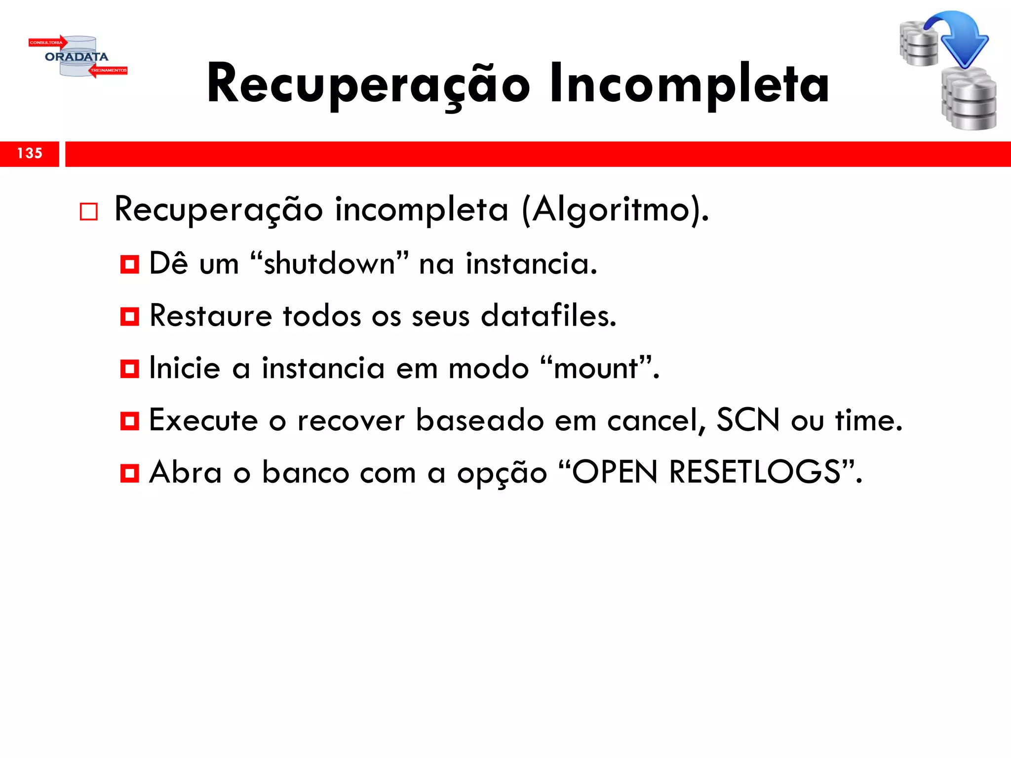 Recuperação Incompleta
 Recuperação incompleta (Algoritmo).
 Dê um “shutdown” na instancia.
 Restaure todos os seus datafiles.
 Inicie a instancia em modo “mount”.
 Execute o recover baseado em cancel, SCN ou time.
 Abra o banco com a opção “OPEN RESETLOGS”.
135
 