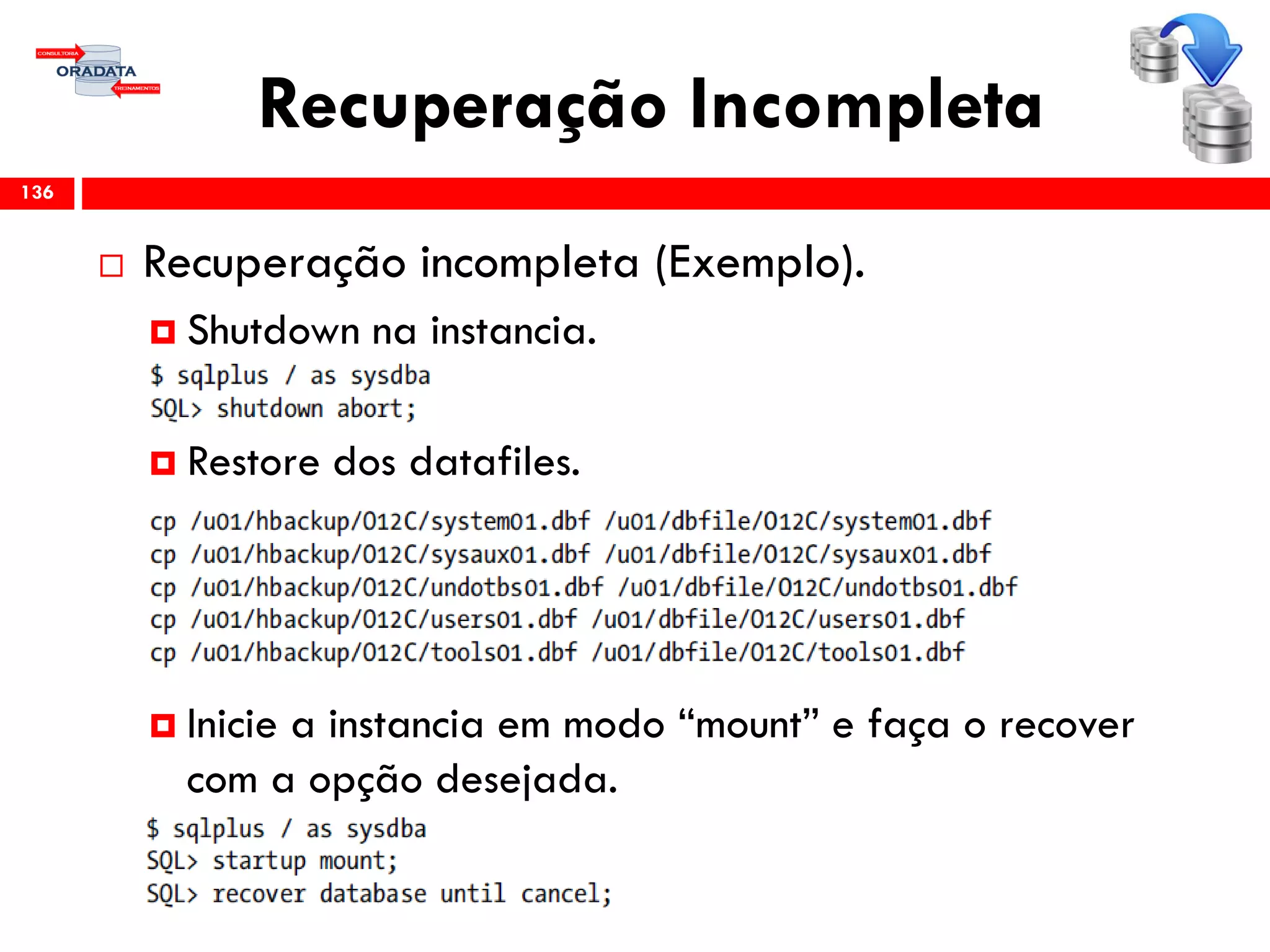 Recuperação Incompleta
 Recuperação incompleta (Exemplo).
 Shutdown na instancia.
 Restore dos datafiles.
 Inicie a instancia em modo “mount” e faça o recover
com a opção desejada.
136
 