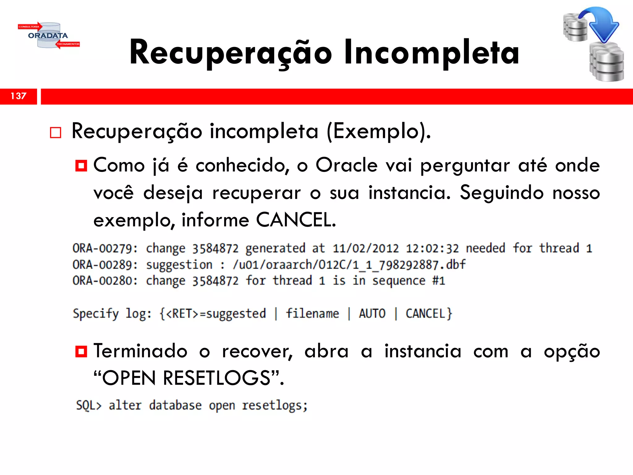 Recuperação Incompleta
 Recuperação incompleta (Exemplo).
 Como já é conhecido, o Oracle vai perguntar até onde
você deseja recuperar o sua instancia. Seguindo nosso
exemplo, informe CANCEL.
 Terminado o recover, abra a instancia com a opção
“OPEN RESETLOGS”.
137
 