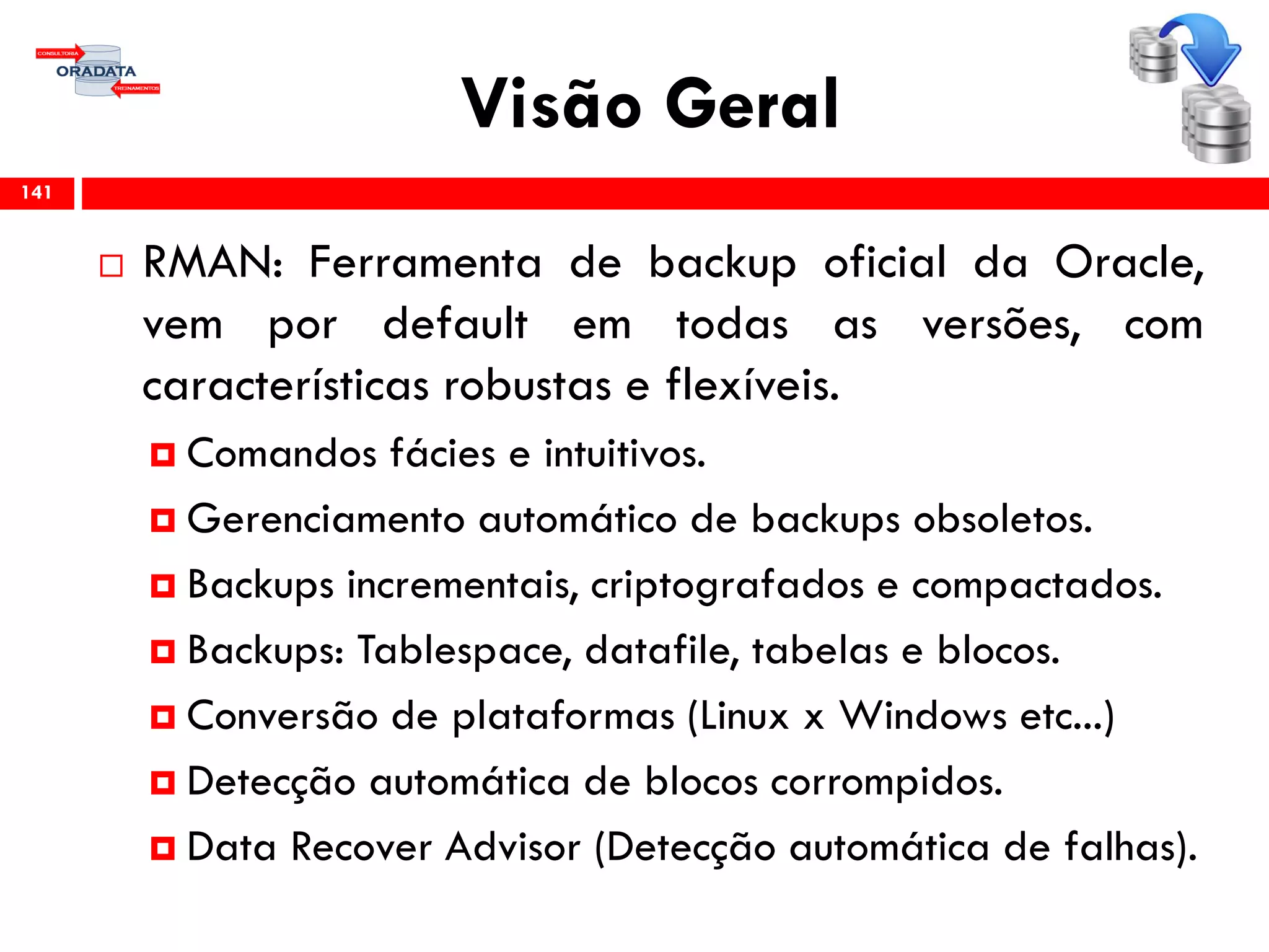 Visão Geral
 RMAN: Ferramenta de backup oficial da Oracle,
vem por default em todas as versões, com
características robustas e flexíveis.
 Comandos fácies e intuitivos.
 Gerenciamento automático de backups obsoletos.
 Backups incrementais, criptografados e compactados.
 Backups: Tablespace, datafile, tabelas e blocos.
 Conversão de plataformas (Linux x Windows etc...)
 Detecção automática de blocos corrompidos.
 Data Recover Advisor (Detecção automática de falhas).
141
 