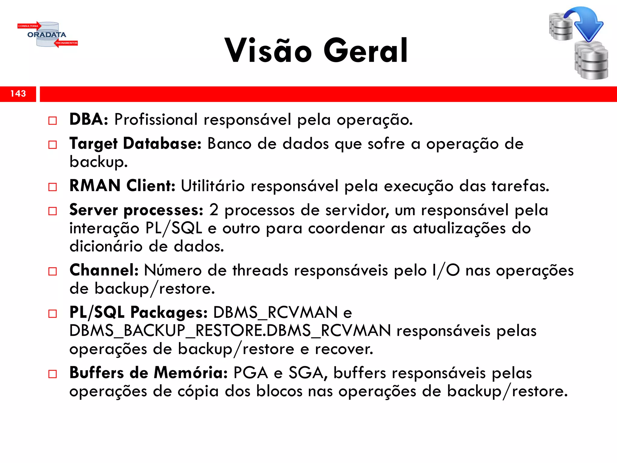 Visão Geral
 DBA: Profissional responsável pela operação.
 Target Database: Banco de dados que sofre a operação de
backup.
 RMAN Client: Utilitário responsável pela execução das tarefas.
 Server processes: 2 processos de servidor, um responsável pela
interação PL/SQL e outro para coordenar as atualizações do
dicionário de dados.
 Channel: Número de threads responsáveis pelo I/O nas operações
de backup/restore.
 PL/SQL Packages: DBMS_RCVMAN e
DBMS_BACKUP_RESTORE.DBMS_RCVMAN responsáveis pelas
operações de backup/restore e recover.
 Buffers de Memória: PGA e SGA, buffers responsáveis pelas
operações de cópia dos blocos nas operações de backup/restore.
143
 