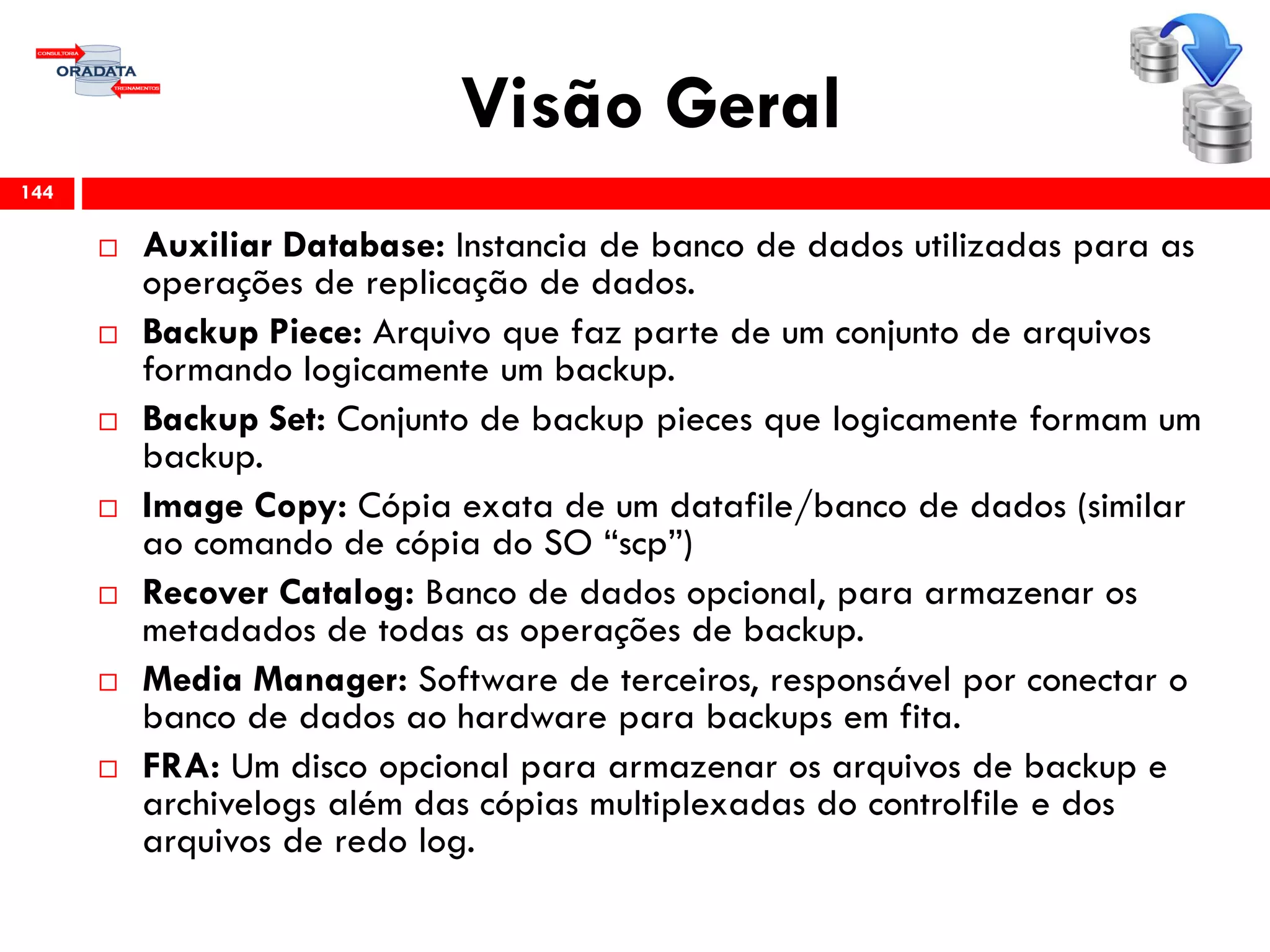 Visão Geral
 Auxiliar Database: Instancia de banco de dados utilizadas para as
operações de replicação de dados.
 Backup Piece: Arquivo que faz parte de um conjunto de arquivos
formando logicamente um backup.
 Backup Set: Conjunto de backup pieces que logicamente formam um
backup.
 Image Copy: Cópia exata de um datafile/banco de dados (similar
ao comando de cópia do SO “scp”)
 Recover Catalog: Banco de dados opcional, para armazenar os
metadados de todas as operações de backup.
 Media Manager: Software de terceiros, responsável por conectar o
banco de dados ao hardware para backups em fita.
 FRA: Um disco opcional para armazenar os arquivos de backup e
archivelogs além das cópias multiplexadas do controlfile e dos
arquivos de redo log.
144
 