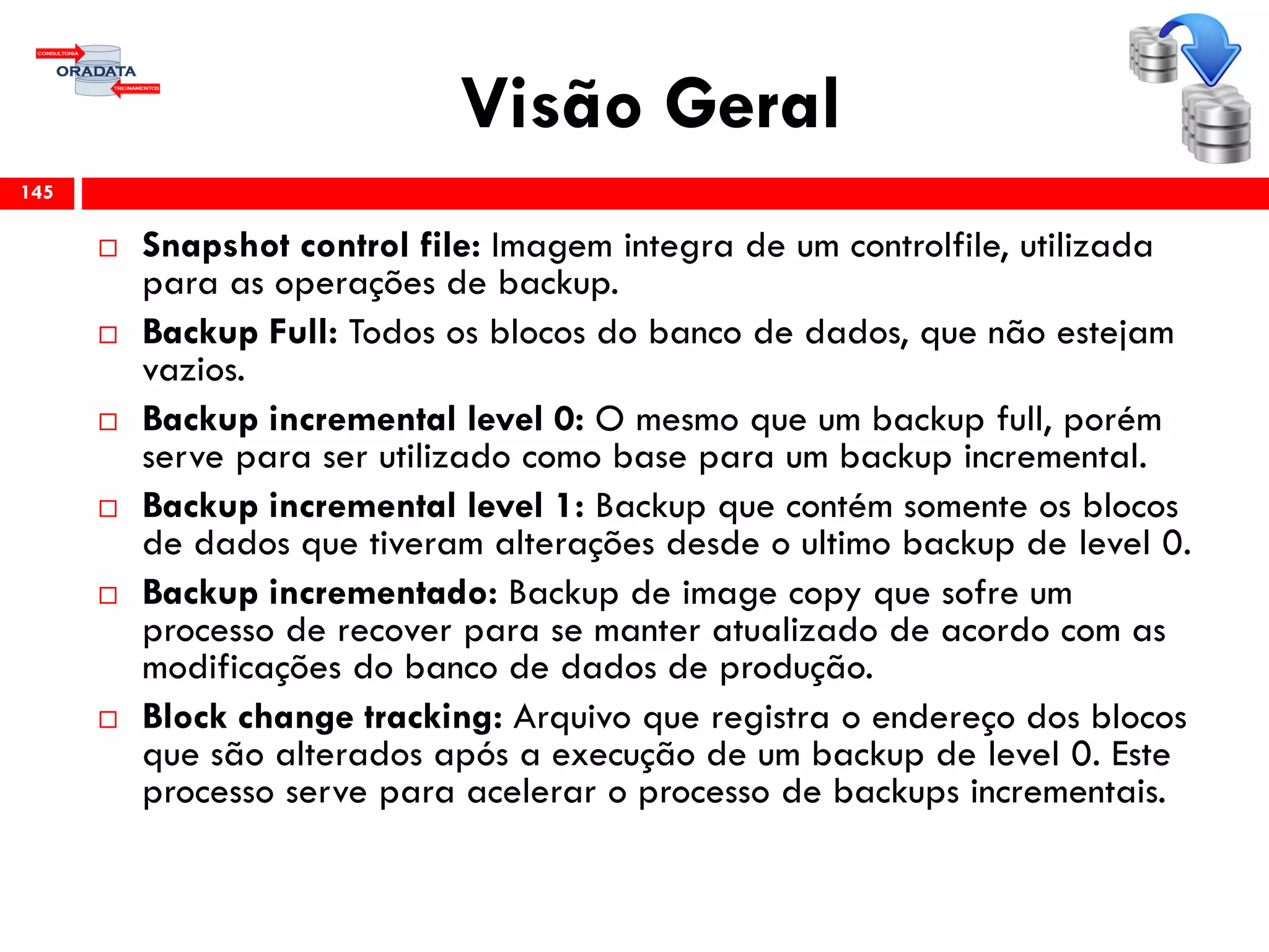 Visão Geral
 Snapshot control file: Imagem integra de um controlfile, utilizada
para as operações de backup.
 Backup Full: Todos os blocos do banco de dados, que não estejam
vazios.
 Backup incremental level 0: O mesmo que um backup full, porém
serve para ser utilizado como base para um backup incremental.
 Backup incremental level 1: Backup que contém somente os blocos
de dados que tiveram alterações desde o ultimo backup de level 0.
 Backup incrementado: Backup de image copy que sofre um
processo de recover para se manter atualizado de acordo com as
modificações do banco de dados de produção.
 Block change tracking: Arquivo que registra o endereço dos blocos
que são alterados após a execução de um backup de level 0. Este
processo serve para acelerar o processo de backups incrementais.
145
 