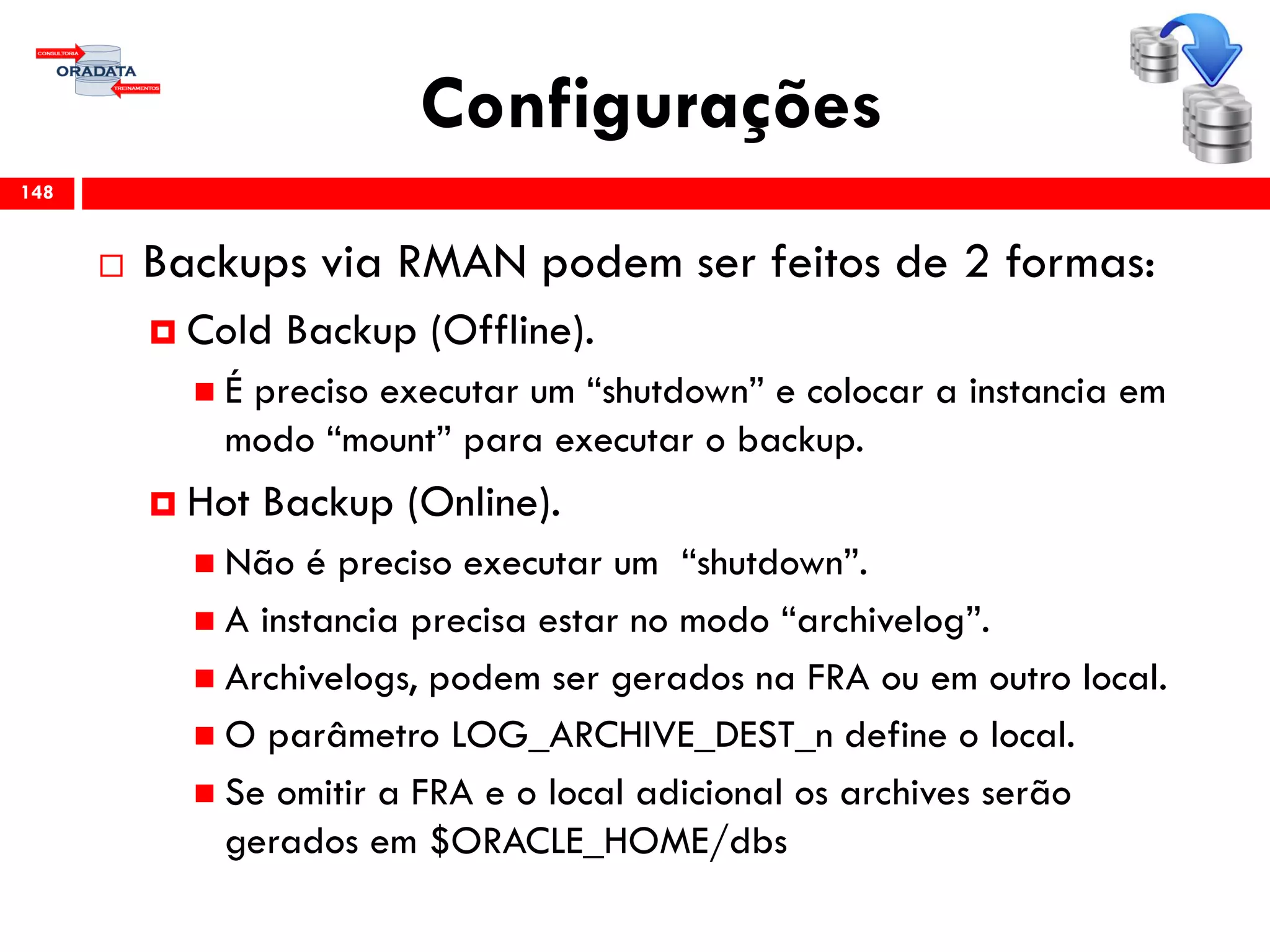 Configurações
 Backups via RMAN podem ser feitos de 2 formas:
 Cold Backup (Offline).
 É preciso executar um “shutdown” e colocar a instancia em
modo “mount” para executar o backup.
 Hot Backup (Online).
 Não é preciso executar um “shutdown”.
 A instancia precisa estar no modo “archivelog”.
 Archivelogs, podem ser gerados na FRA ou em outro local.
 O parâmetro LOG_ARCHIVE_DEST_n define o local.
 Se omitir a FRA e o local adicional os archives serão
gerados em $ORACLE_HOME/dbs
148
 