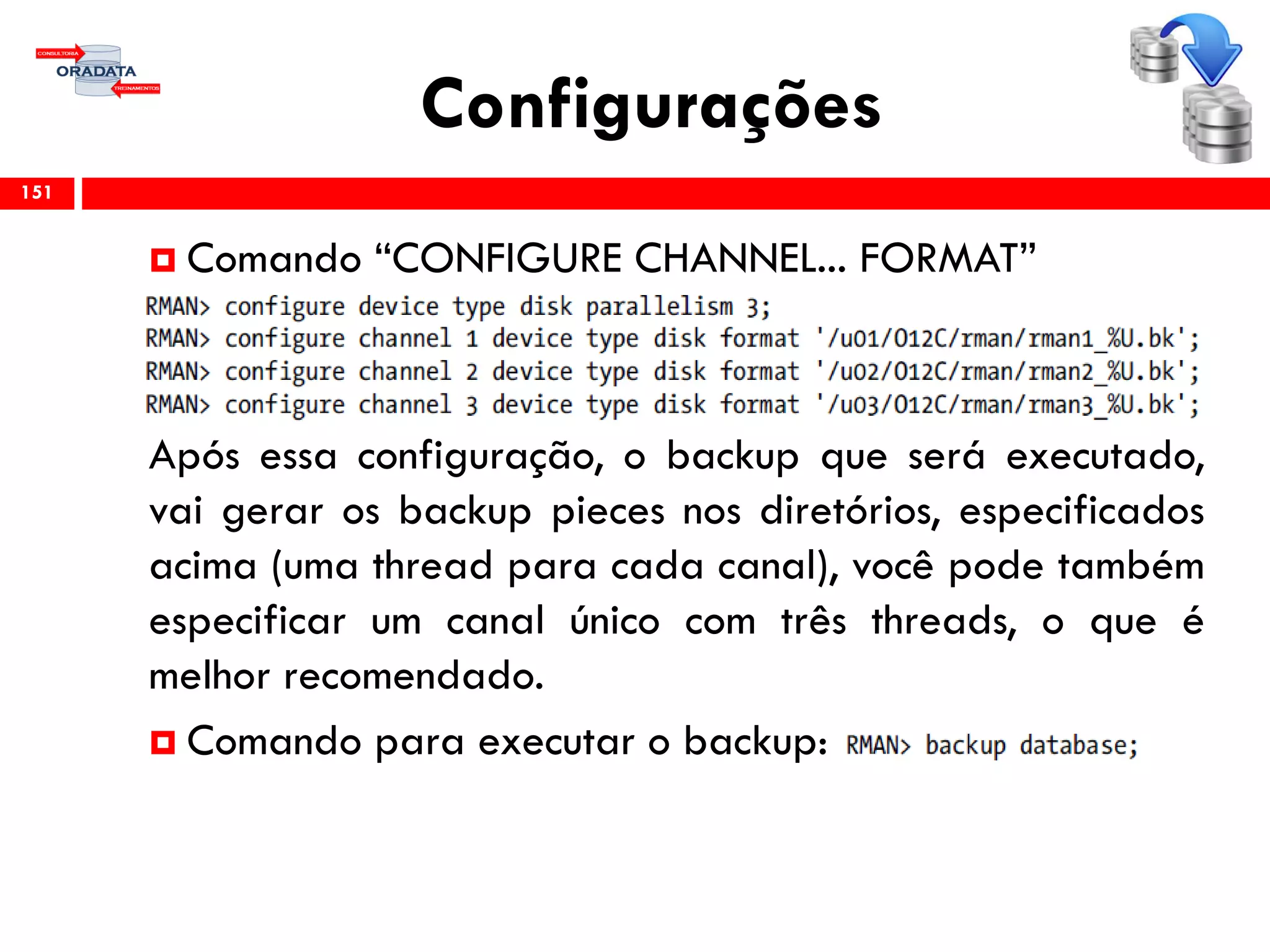 Configurações
 Comando “CONFIGURE CHANNEL... FORMAT”
Após essa configuração, o backup que será executado,
vai gerar os backup pieces nos diretórios, especificados
acima (uma thread para cada canal), você pode também
especificar um canal único com três threads, o que é
melhor recomendado.
 Comando para executar o backup:
151
 