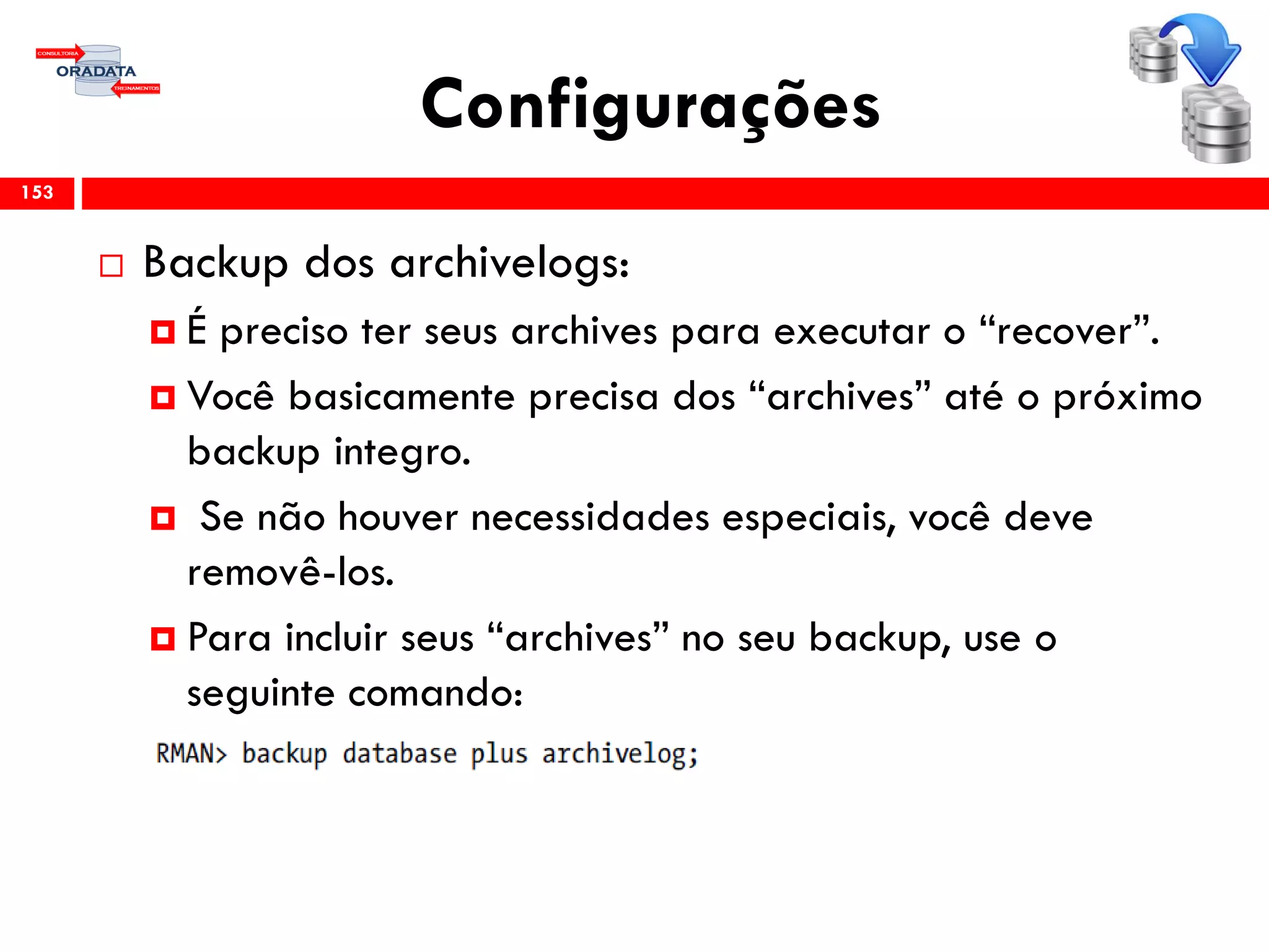 Configurações
 Backup dos archivelogs:
 É preciso ter seus archives para executar o “recover”.
 Você basicamente precisa dos “archives” até o próximo
backup integro.
 Se não houver necessidades especiais, você deve
removê-los.
 Para incluir seus “archives” no seu backup, use o
seguinte comando:
153
 
