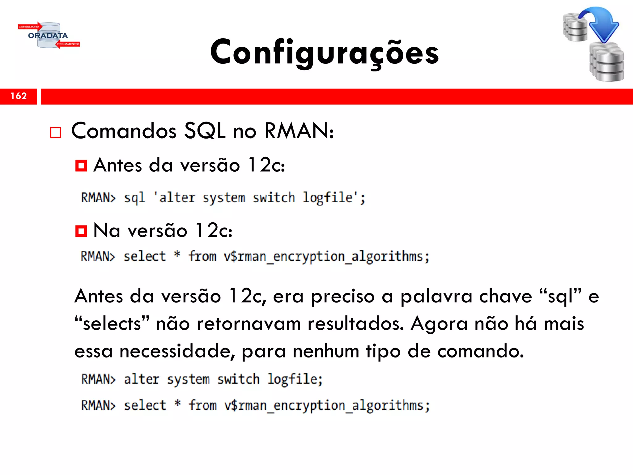 Configurações
 Comandos SQL no RMAN:
 Antes da versão 12c:
 Na versão 12c:
Antes da versão 12c, era preciso a palavra chave “sql” e
“selects” não retornavam resultados. Agora não há mais
essa necessidade, para nenhum tipo de comando.
162
 
