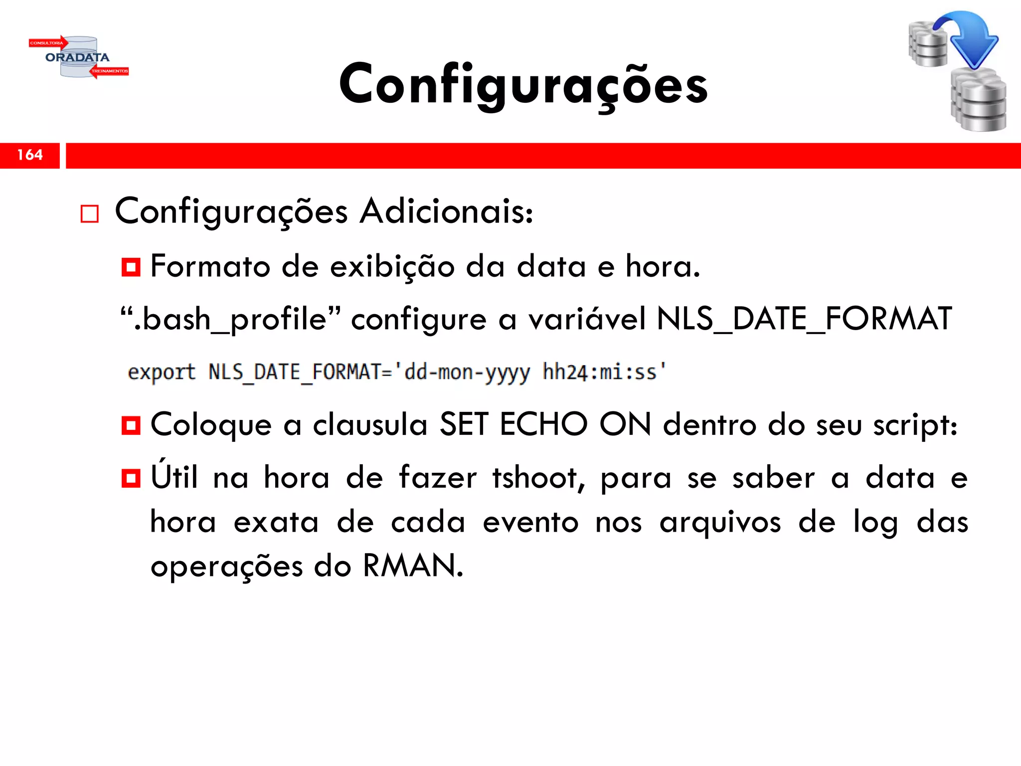 Configurações
 Configurações Adicionais:
 Formato de exibição da data e hora.
“.bash_profile” configure a variável NLS_DATE_FORMAT
 Coloque a clausula SET ECHO ON dentro do seu script:
 Útil na hora de fazer tshoot, para se saber a data e
hora exata de cada evento nos arquivos de log das
operações do RMAN.
164
 