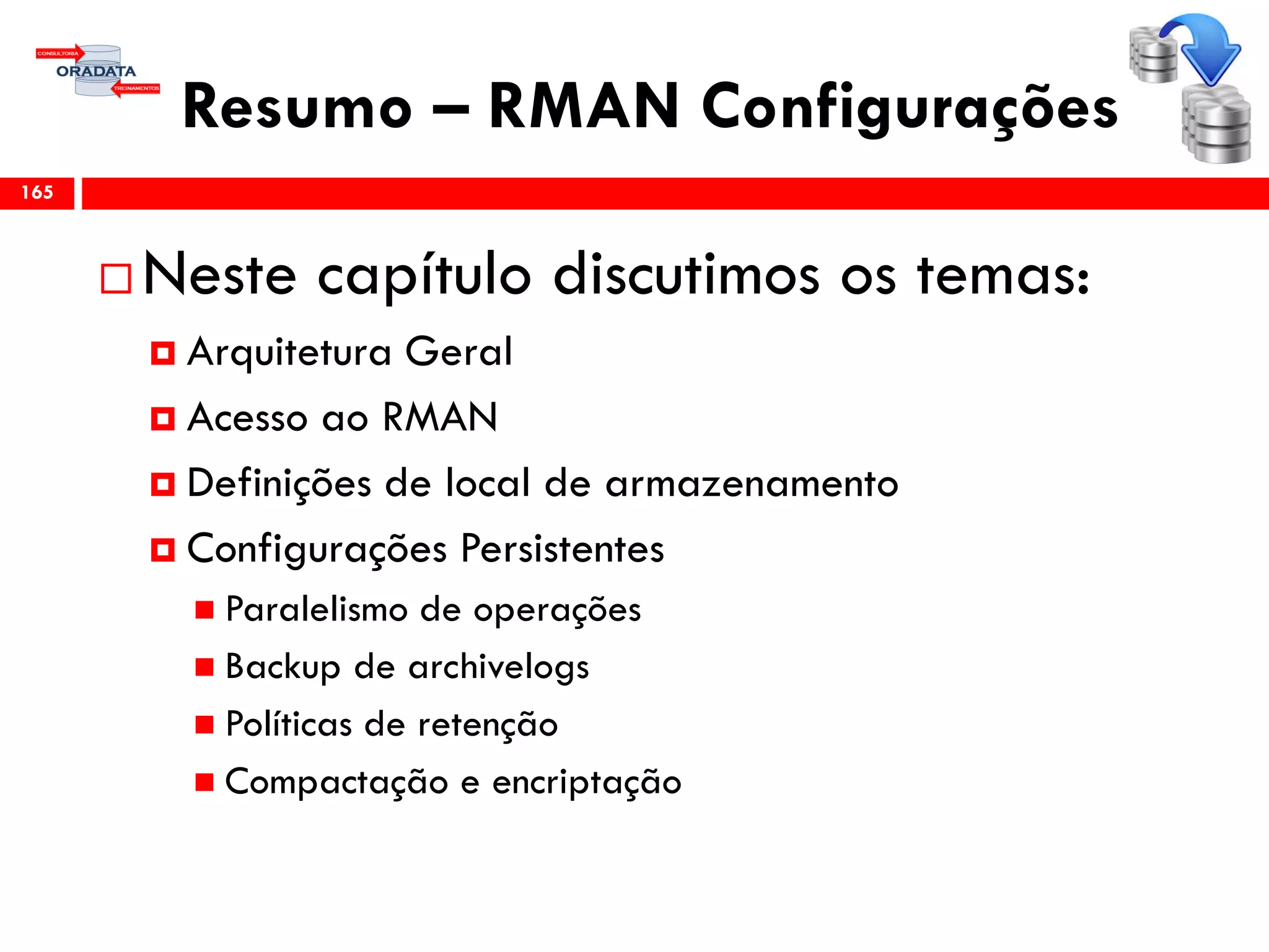 Resumo – RMAN Configurações
 Neste capítulo discutimos os temas:
 Arquitetura Geral
 Acesso ao RMAN
 Definições de local de armazenamento
 Configurações Persistentes
 Paralelismo de operações
 Backup de archivelogs
 Políticas de retenção
 Compactação e encriptação
165
 
