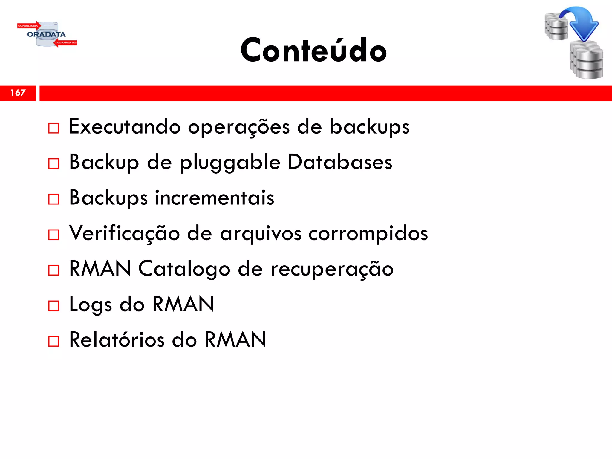 Conteúdo
 Executando operações de backups
 Backup de pluggable Databases
 Backups incrementais
 Verificação de arquivos corrompidos
 RMAN Catalogo de recuperação
 Logs do RMAN
 Relatórios do RMAN
167
 