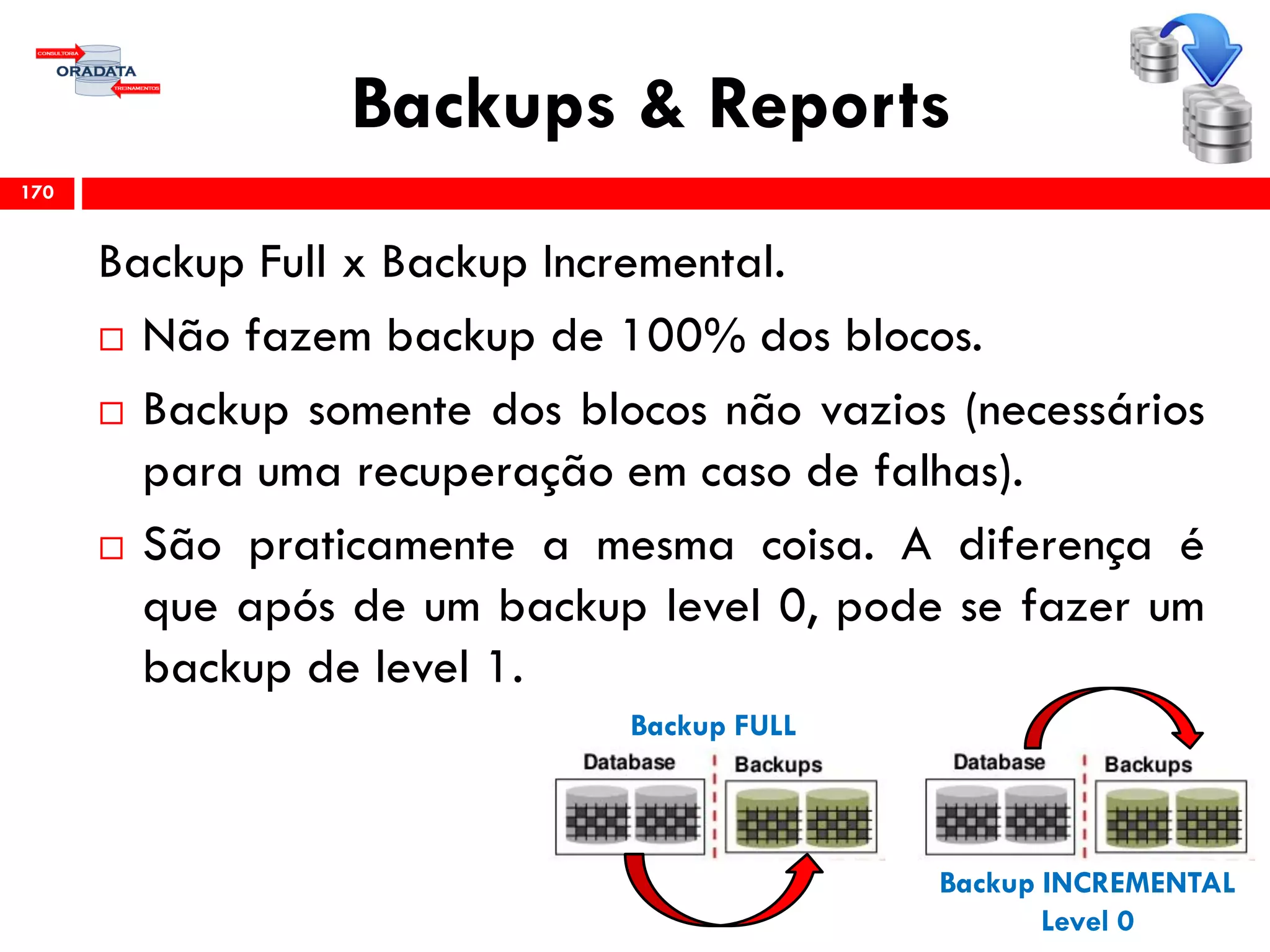 Backups & Reports
Backup Full x Backup Incremental.
 Não fazem backup de 100% dos blocos.
 Backup somente dos blocos não vazios (necessários
para uma recuperação em caso de falhas).
 São praticamente a mesma coisa. A diferença é
que após de um backup level 0, pode se fazer um
backup de level 1.
170
Backup FULL
Backup INCREMENTAL
Level 0
 