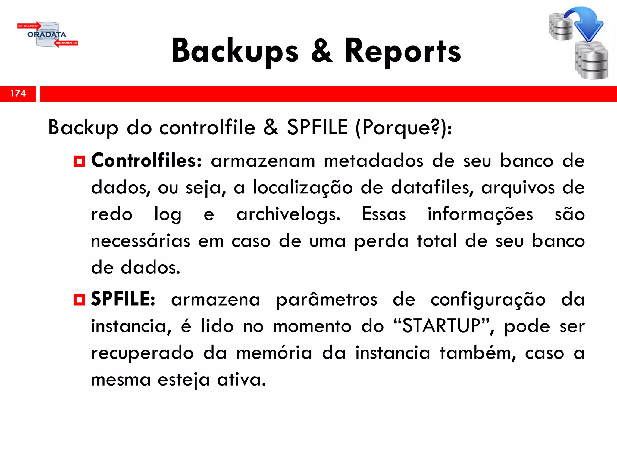 Backups & Reports
Backup do controlfile & SPFILE (Porque?):
 Controlfiles: armazenam metadados de seu banco de
dados, ou seja, a localização de datafiles, arquivos de
redo log e archivelogs. Essas informações são
necessárias em caso de uma perda total de seu banco
de dados.
 SPFILE: armazena parâmetros de configuração da
instancia, é lido no momento do “STARTUP”, pode ser
recuperado da memória da instancia também, caso a
mesma esteja ativa.
174
 