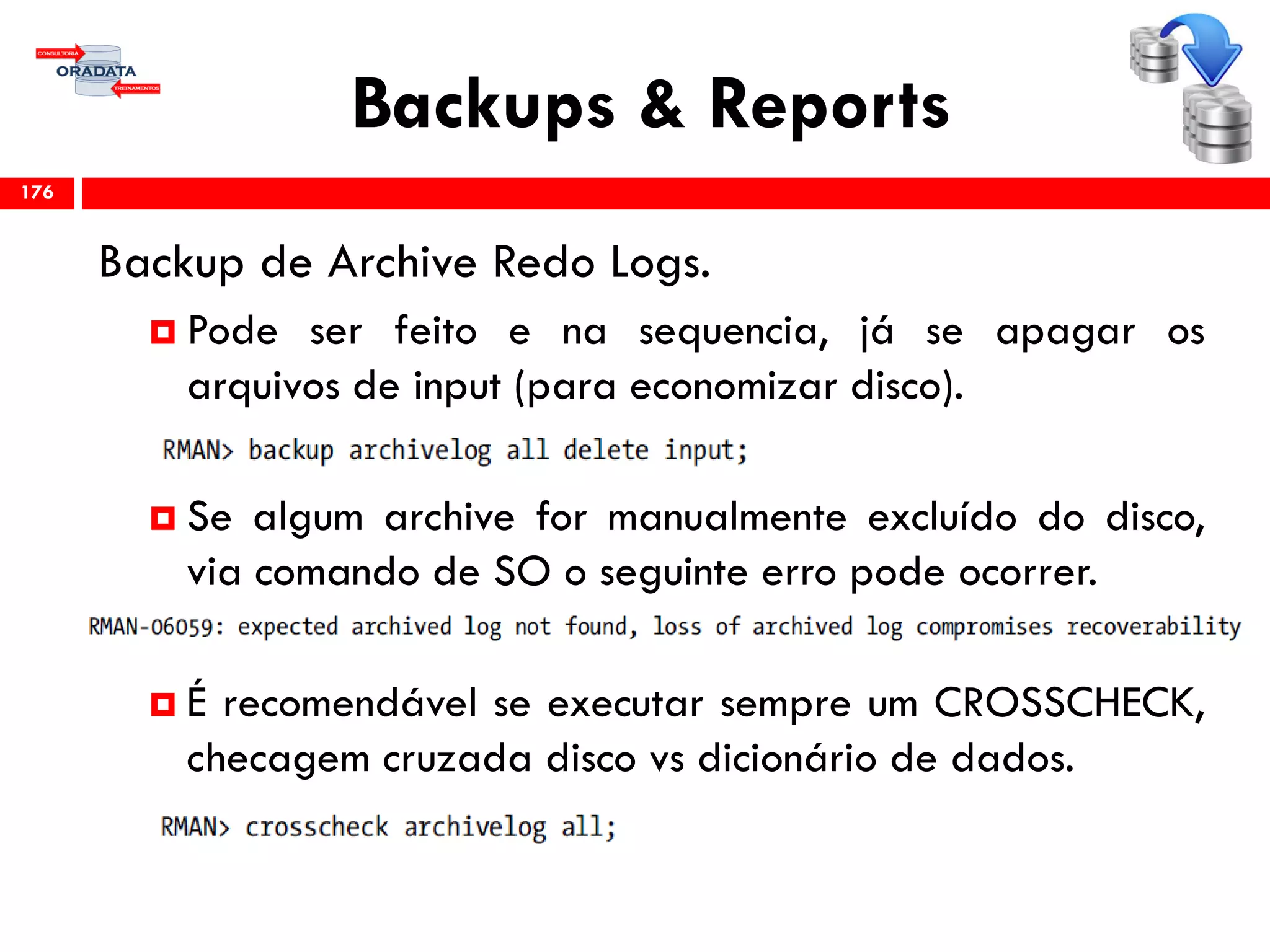 Backups & Reports
Backup de Archive Redo Logs.
 Pode ser feito e na sequencia, já se apagar os
arquivos de input (para economizar disco).
 Se algum archive for manualmente excluído do disco,
via comando de SO o seguinte erro pode ocorrer.
 É recomendável se executar sempre um CROSSCHECK,
checagem cruzada disco vs dicionário de dados.
176
 