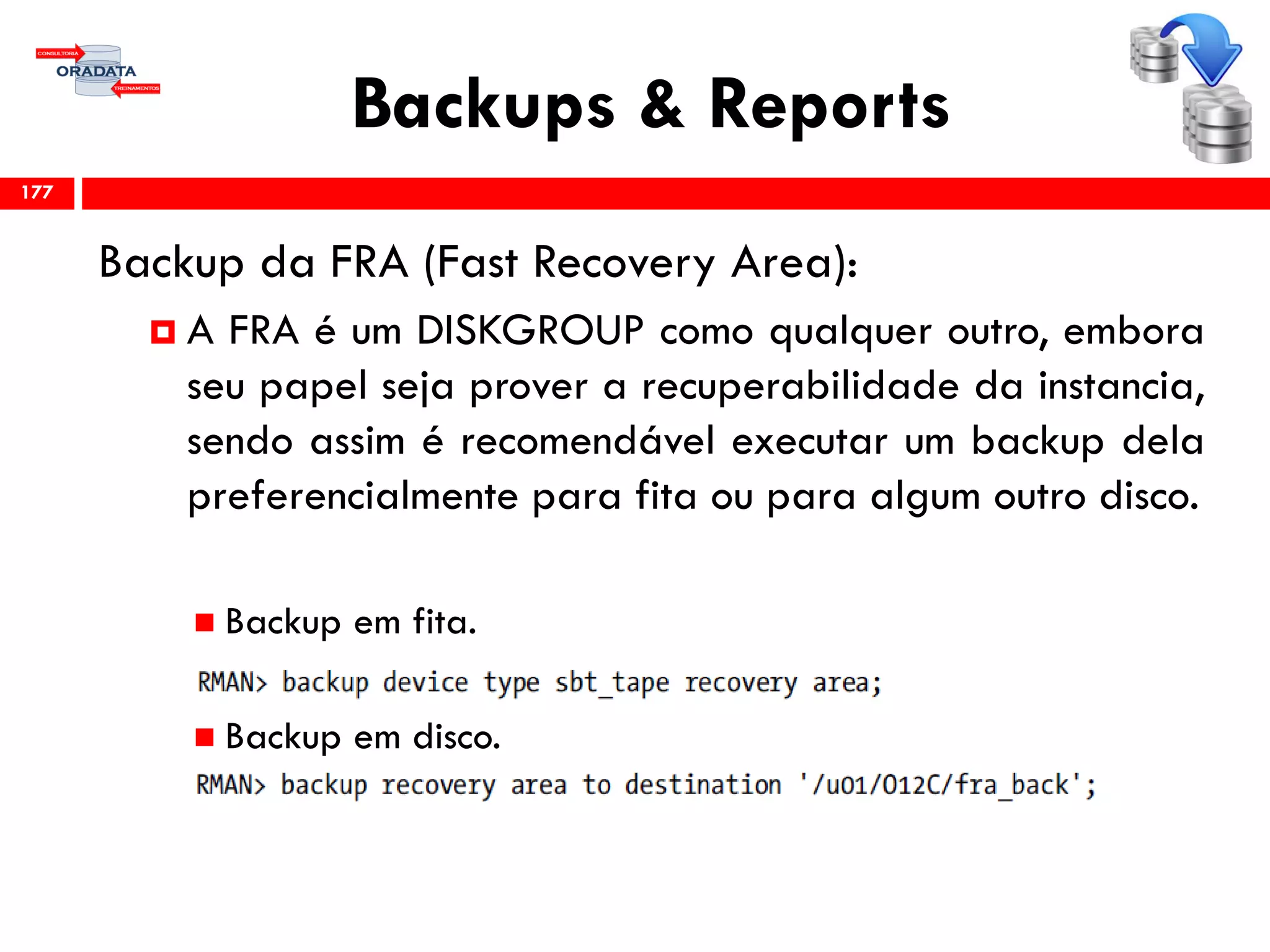 Backups & Reports
Backup da FRA (Fast Recovery Area):
 A FRA é um DISKGROUP como qualquer outro, embora
seu papel seja prover a recuperabilidade da instancia,
sendo assim é recomendável executar um backup dela
preferencialmente para fita ou para algum outro disco.
 Backup em fita.
 Backup em disco.
177
 