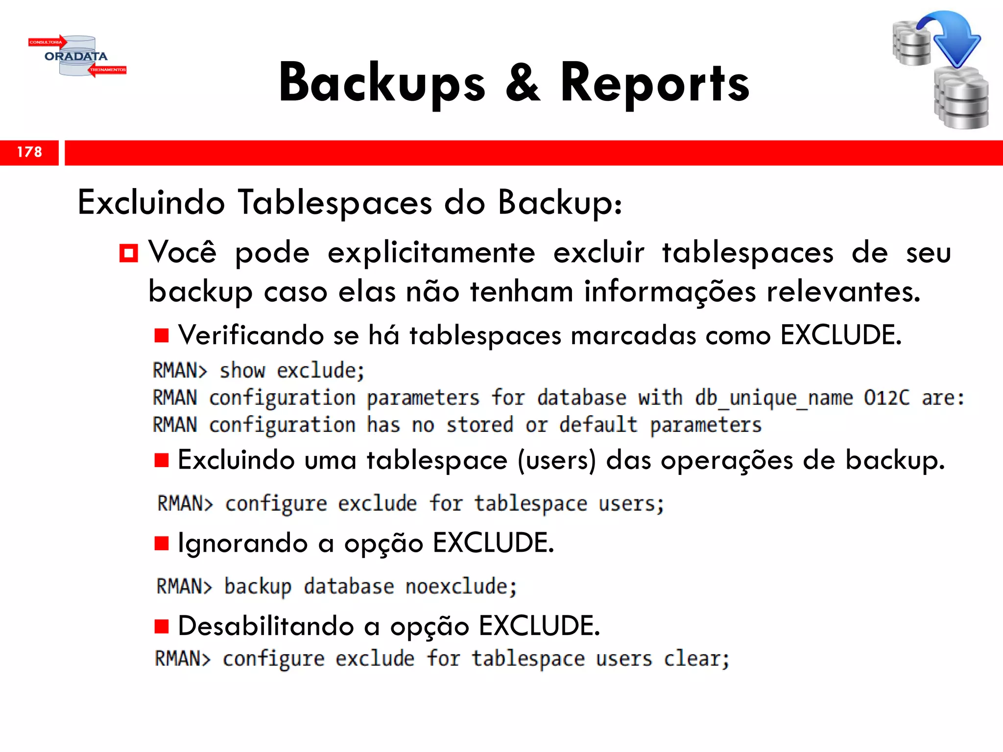 Backups & Reports
Excluindo Tablespaces do Backup:
 Você pode explicitamente excluir tablespaces de seu
backup caso elas não tenham informações relevantes.
 Verificando se há tablespaces marcadas como EXCLUDE.
 Excluindo uma tablespace (users) das operações de backup.
 Ignorando a opção EXCLUDE.
 Desabilitando a opção EXCLUDE.
178
 