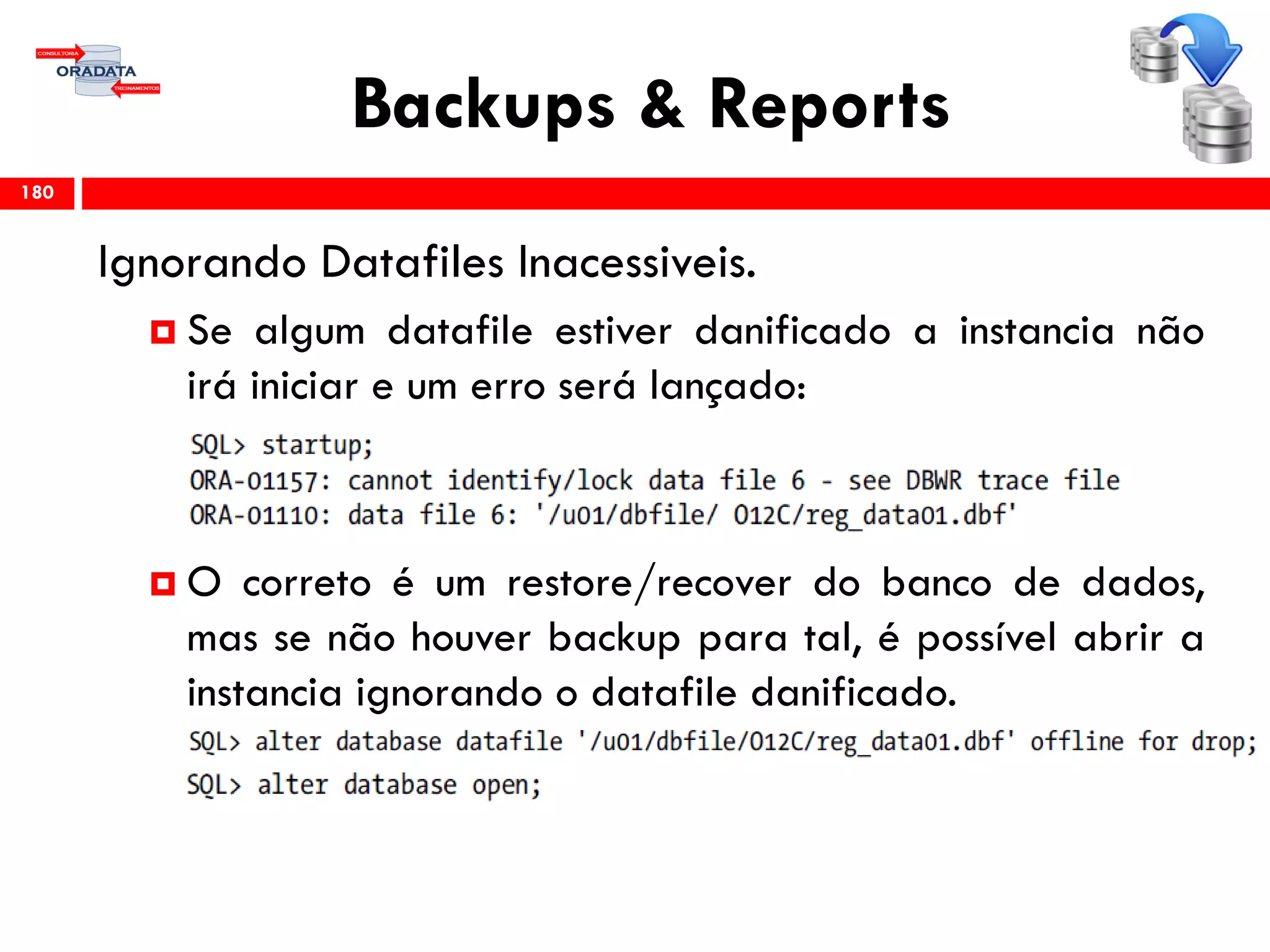 Backups & Reports
Ignorando Datafiles Inacessiveis.
 Se algum datafile estiver danificado a instancia não
irá iniciar e um erro será lançado:
 O correto é um restore/recover do banco de dados,
mas se não houver backup para tal, é possível abrir a
instancia ignorando o datafile danificado.
180
 