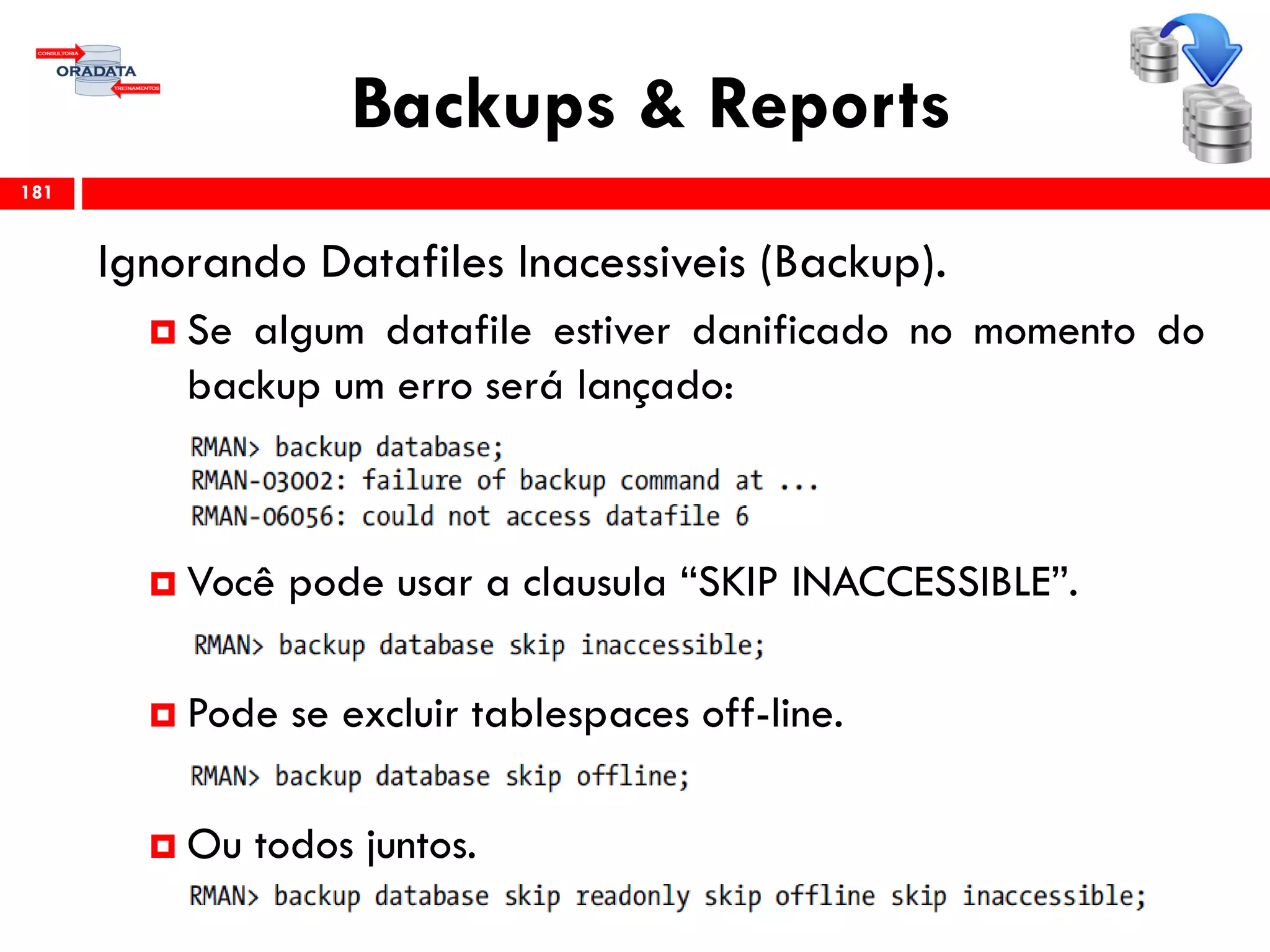 Backups & Reports
Ignorando Datafiles Inacessiveis (Backup).
 Se algum datafile estiver danificado no momento do
backup um erro será lançado:
 Você pode usar a clausula “SKIP INACCESSIBLE”.
 Pode se excluir tablespaces off-line.
 Ou todos juntos.
181
 