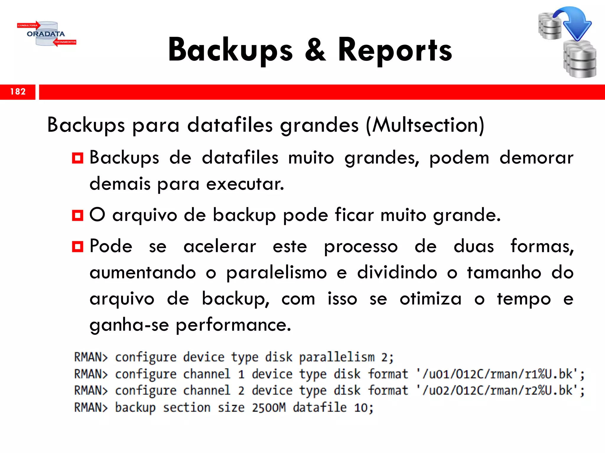 Backups & Reports
Backups para datafiles grandes (Multsection)
 Backups de datafiles muito grandes, podem demorar
demais para executar.
 O arquivo de backup pode ficar muito grande.
 Pode se acelerar este processo de duas formas,
aumentando o paralelismo e dividindo o tamanho do
arquivo de backup, com isso se otimiza o tempo e
ganha-se performance.
182
 
