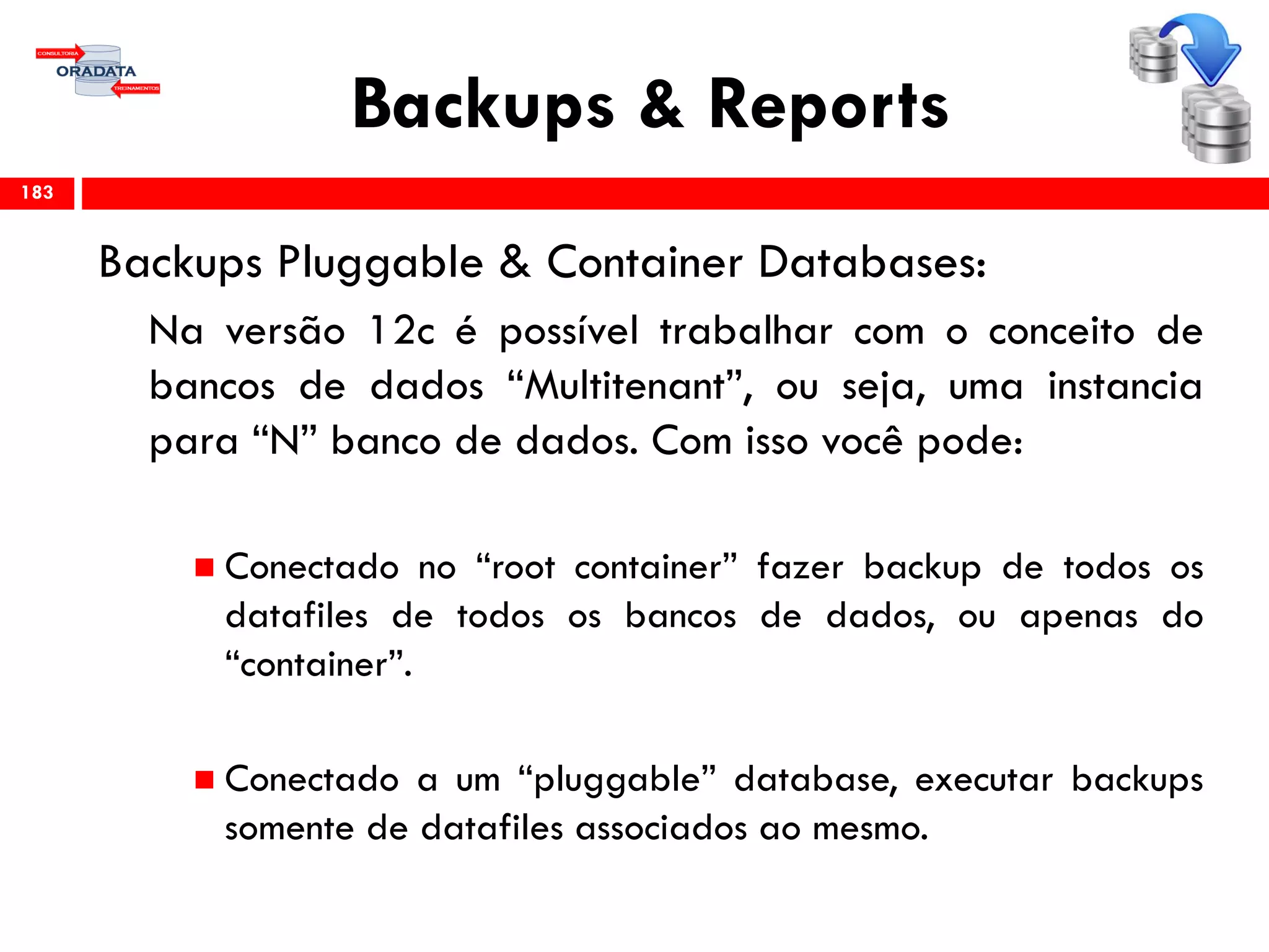 Backups & Reports
Backups Pluggable & Container Databases:
Na versão 12c é possível trabalhar com o conceito de
bancos de dados “Multitenant”, ou seja, uma instancia
para “N” banco de dados. Com isso você pode:
 Conectado no “root container” fazer backup de todos os
datafiles de todos os bancos de dados, ou apenas do
“container”.
 Conectado a um “pluggable” database, executar backups
somente de datafiles associados ao mesmo.
183
 