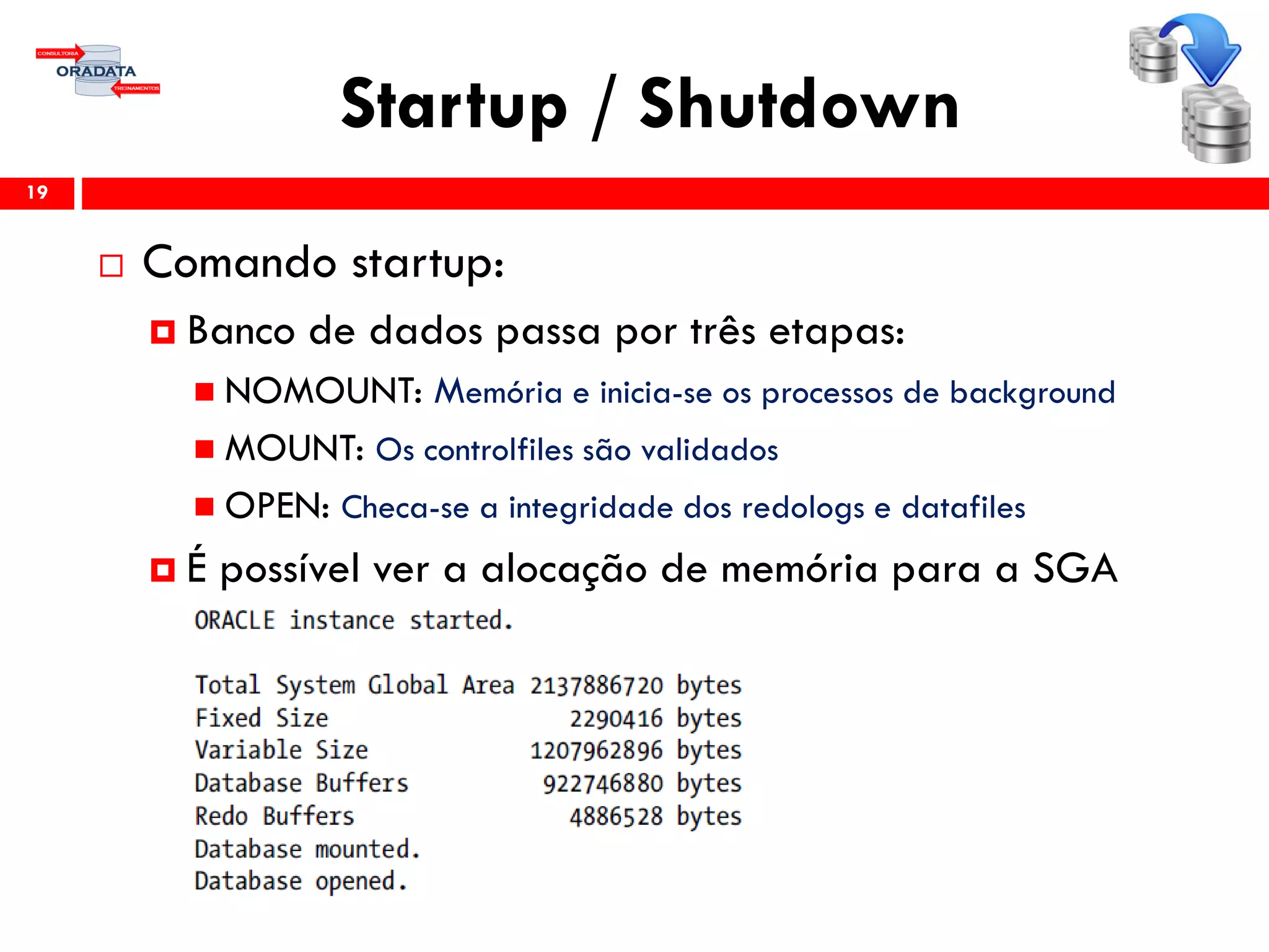 Startup / Shutdown
19
 Comando startup:
 Banco de dados passa por três etapas:
 NOMOUNT: Memória e inicia-se os processos de background
 MOUNT: Os controlfiles são validados
 OPEN: Checa-se a integridade dos redologs e datafiles
 É possível ver a alocação de memória para a SGA
 