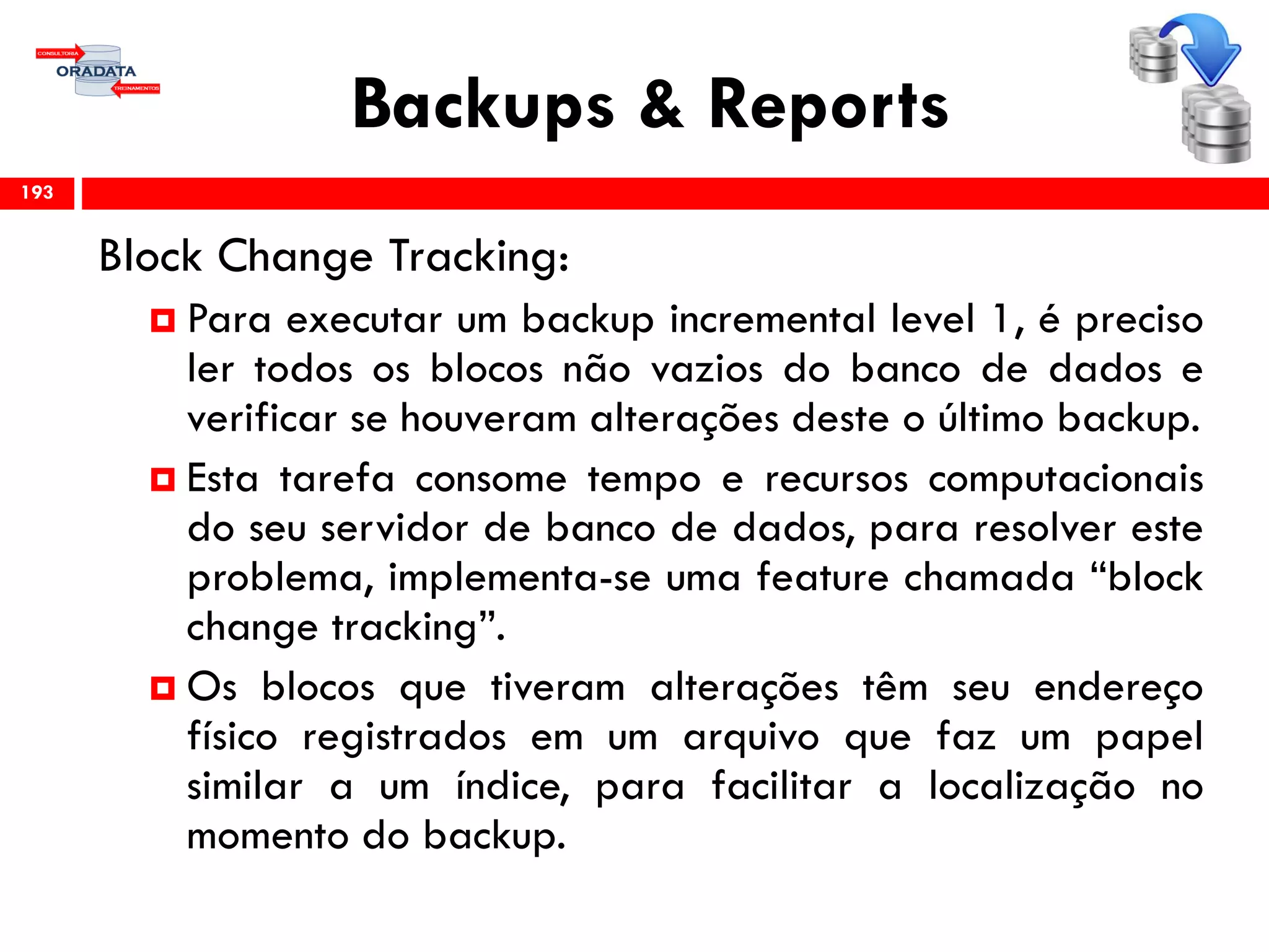 Backups & Reports
Block Change Tracking:
 Para executar um backup incremental level 1, é preciso
ler todos os blocos não vazios do banco de dados e
verificar se houveram alterações deste o último backup.
 Esta tarefa consome tempo e recursos computacionais
do seu servidor de banco de dados, para resolver este
problema, implementa-se uma feature chamada “block
change tracking”.
 Os blocos que tiveram alterações têm seu endereço
físico registrados em um arquivo que faz um papel
similar a um índice, para facilitar a localização no
momento do backup.
193
 