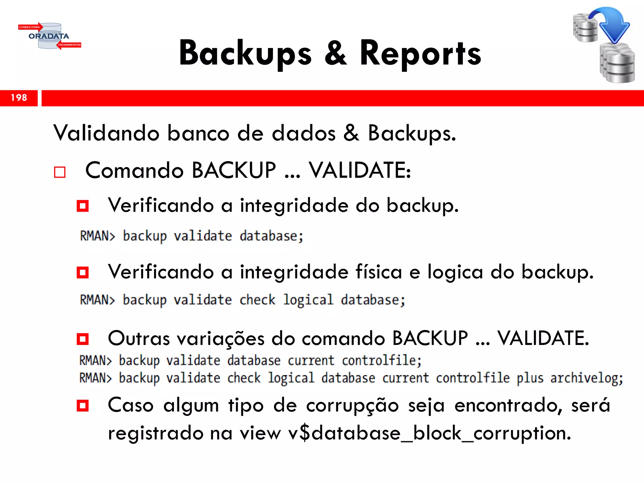 Backups & Reports
Validando banco de dados & Backups.
 Comando BACKUP ... VALIDATE:
 Verificando a integridade do backup.
 Verificando a integridade física e logica do backup.
 Outras variações do comando BACKUP ... VALIDATE.
 Caso algum tipo de corrupção seja encontrado, será
registrado na view v$database_block_corruption.
198
 