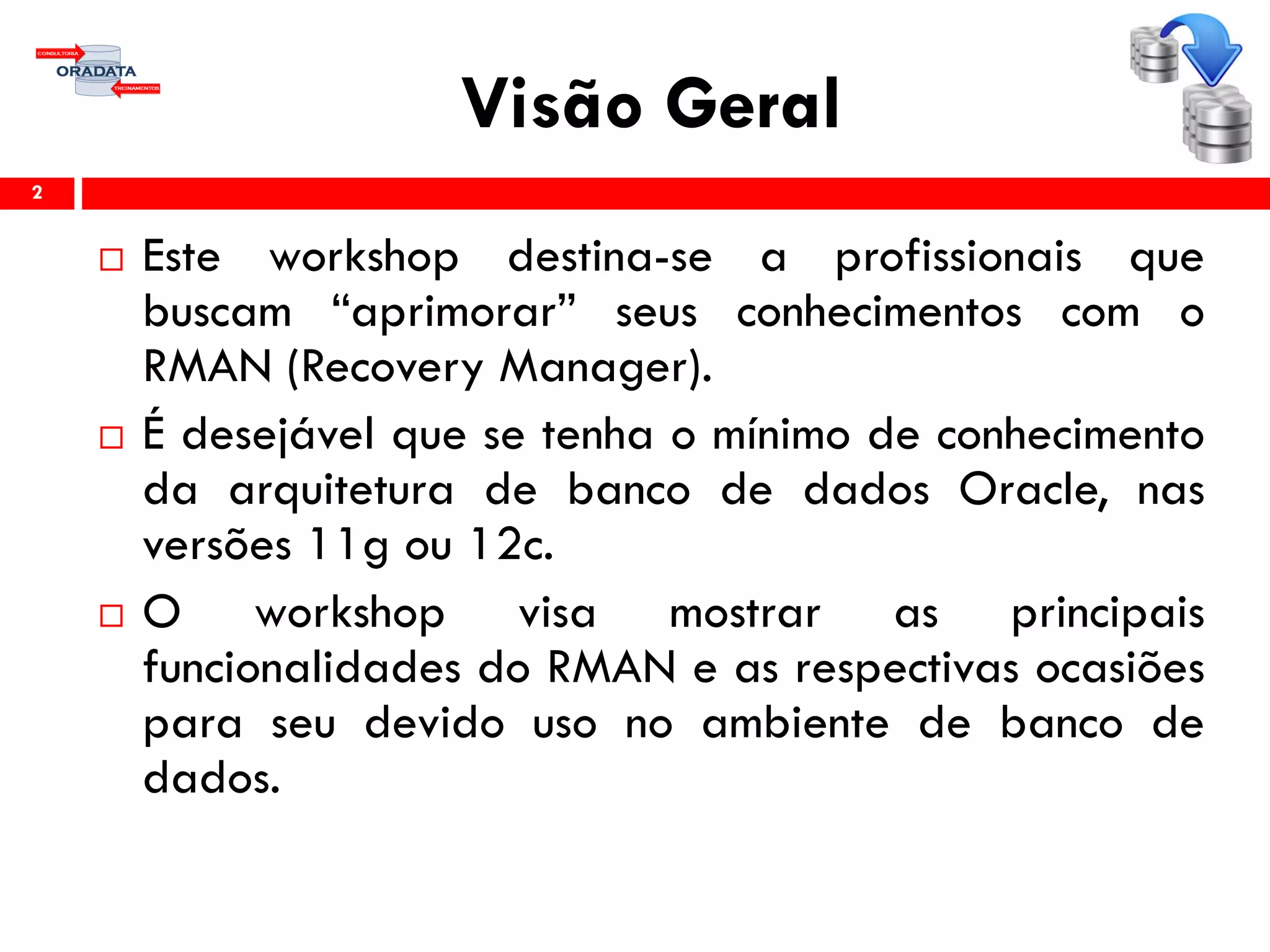 Visão Geral
 Este workshop destina-se a profissionais que
buscam “aprimorar” seus conhecimentos com o
RMAN (Recovery Manager).
 É desejável que se tenha o mínimo de conhecimento
da arquitetura de banco de dados Oracle, nas
versões 11g ou 12c.
 O workshop visa mostrar as principais
funcionalidades do RMAN e as respectivas ocasiões
para seu devido uso no ambiente de banco de
dados.
2
 