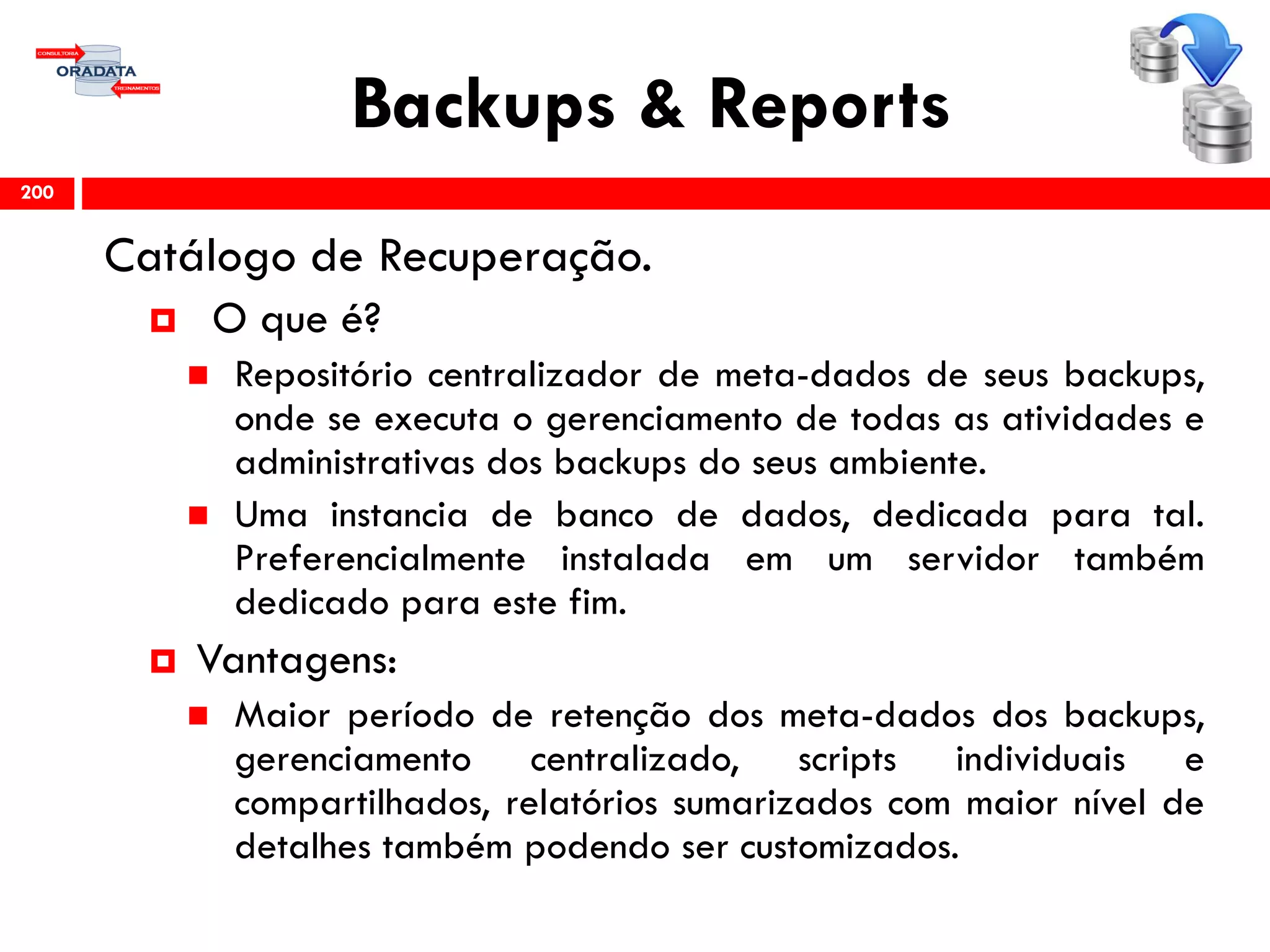 Backups & Reports
Catálogo de Recuperação.
 O que é?
 Repositório centralizador de meta-dados de seus backups,
onde se executa o gerenciamento de todas as atividades e
administrativas dos backups do seus ambiente.
 Uma instancia de banco de dados, dedicada para tal.
Preferencialmente instalada em um servidor também
dedicado para este fim.
 Vantagens:
 Maior período de retenção dos meta-dados dos backups,
gerenciamento centralizado, scripts individuais e
compartilhados, relatórios sumarizados com maior nível de
detalhes também podendo ser customizados.
200
 