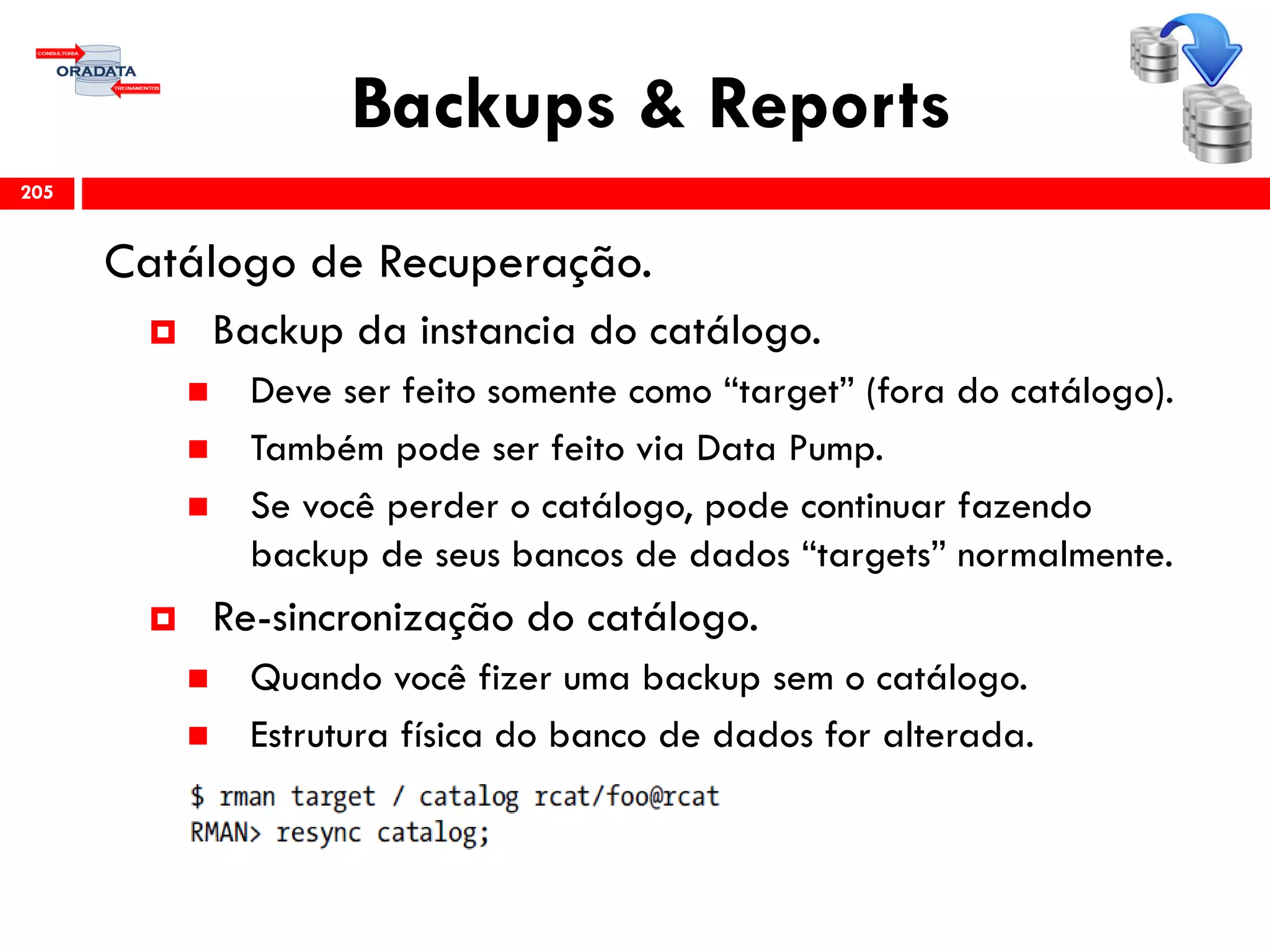 Backups & Reports
Catálogo de Recuperação.
 Backup da instancia do catálogo.
 Deve ser feito somente como “target” (fora do catálogo).
 Também pode ser feito via Data Pump.
 Se você perder o catálogo, pode continuar fazendo
backup de seus bancos de dados “targets” normalmente.
 Re-sincronização do catálogo.
 Quando você fizer uma backup sem o catálogo.
 Estrutura física do banco de dados for alterada.
205
 