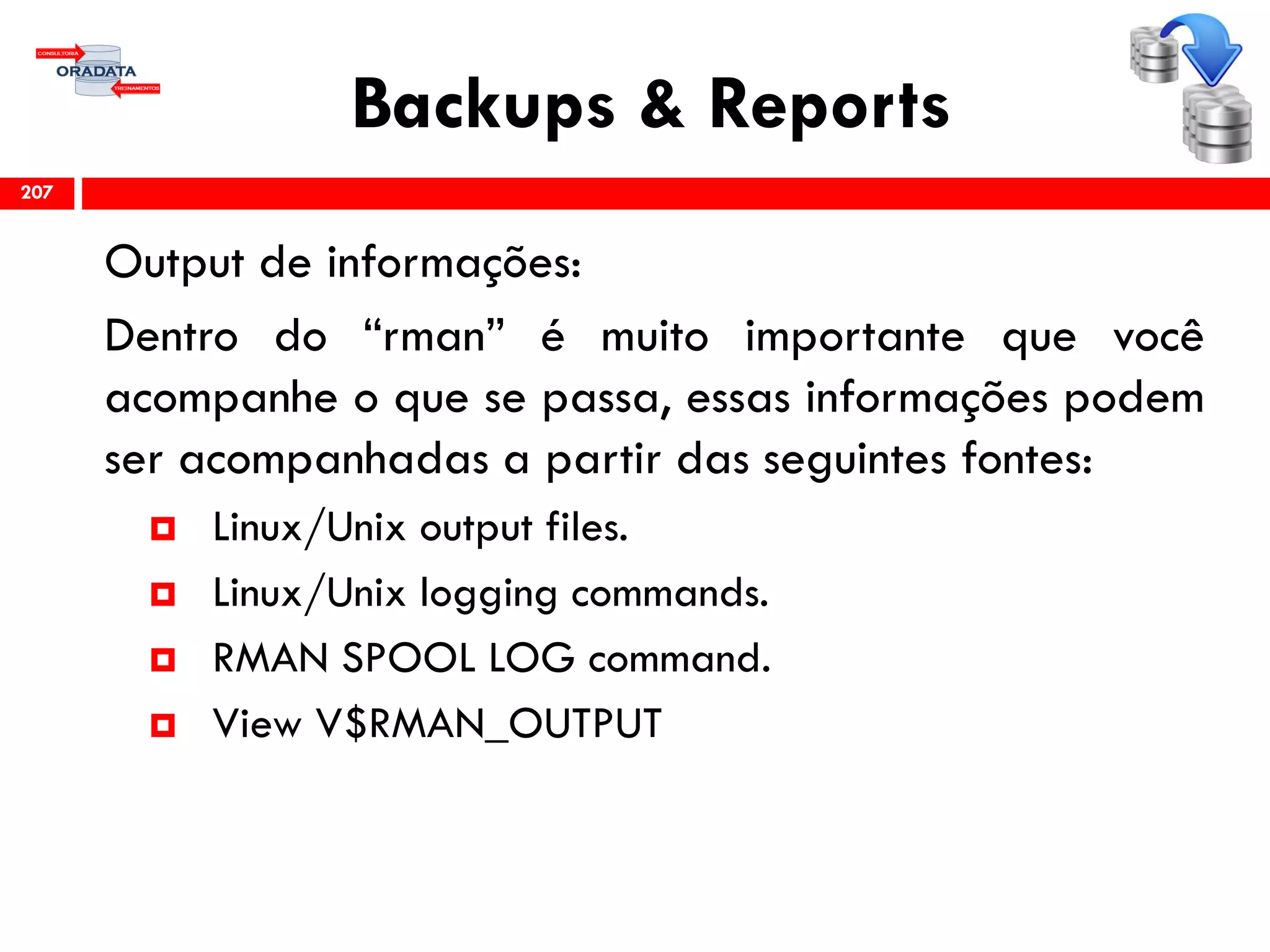 Backups & Reports
Output de informações:
Dentro do “rman” é muito importante que você
acompanhe o que se passa, essas informações podem
ser acompanhadas a partir das seguintes fontes:
 Linux/Unix output files.
 Linux/Unix logging commands.
 RMAN SPOOL LOG command.
 View V$RMAN_OUTPUT
207
 
