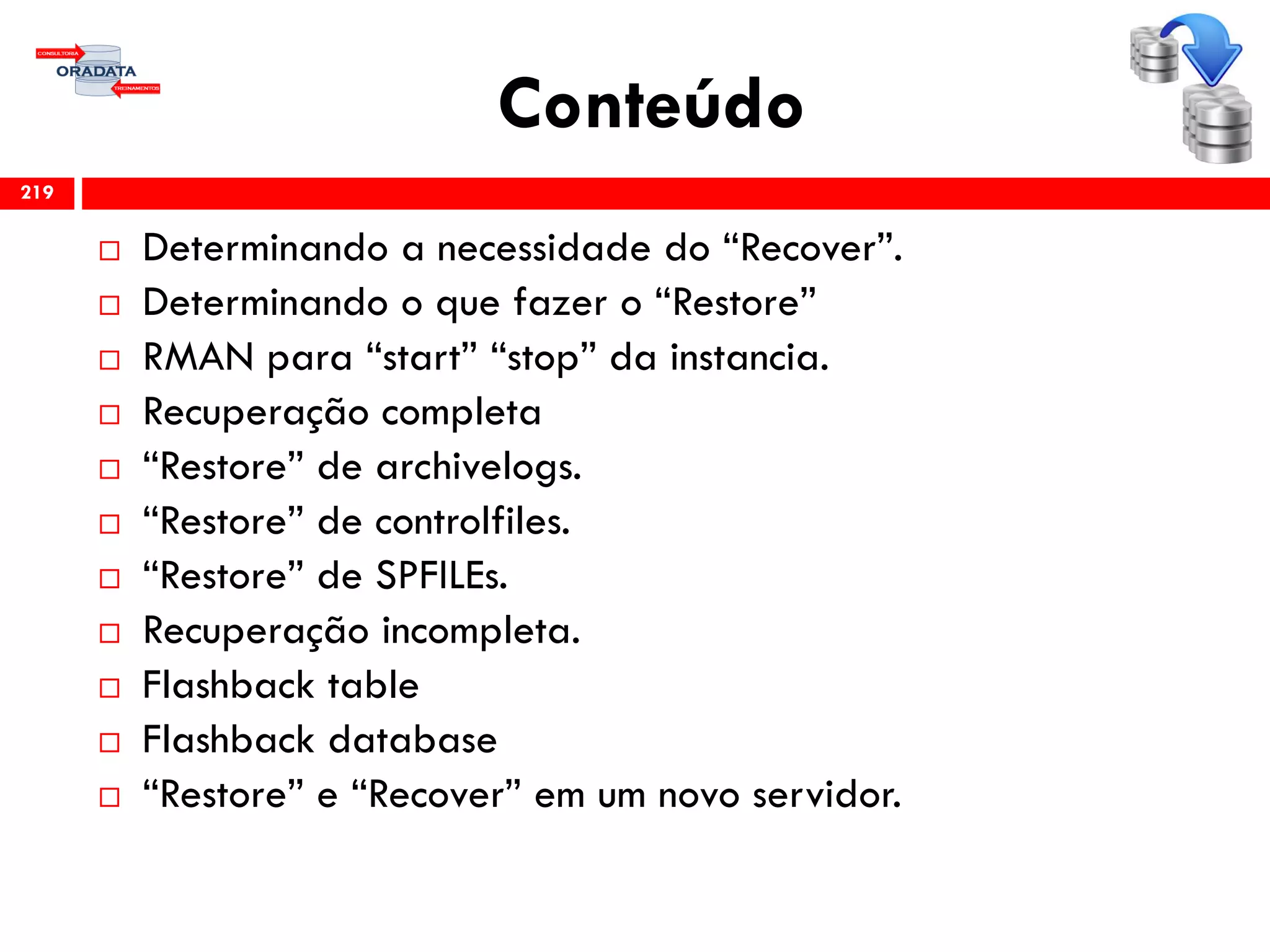 Conteúdo
 Determinando a necessidade do “Recover”.
 Determinando o que fazer o “Restore”
 RMAN para “start” “stop” da instancia.
 Recuperação completa
 “Restore” de archivelogs.
 “Restore” de controlfiles.
 “Restore” de SPFILEs.
 Recuperação incompleta.
 Flashback table
 Flashback database
 “Restore” e “Recover” em um novo servidor.
219
 