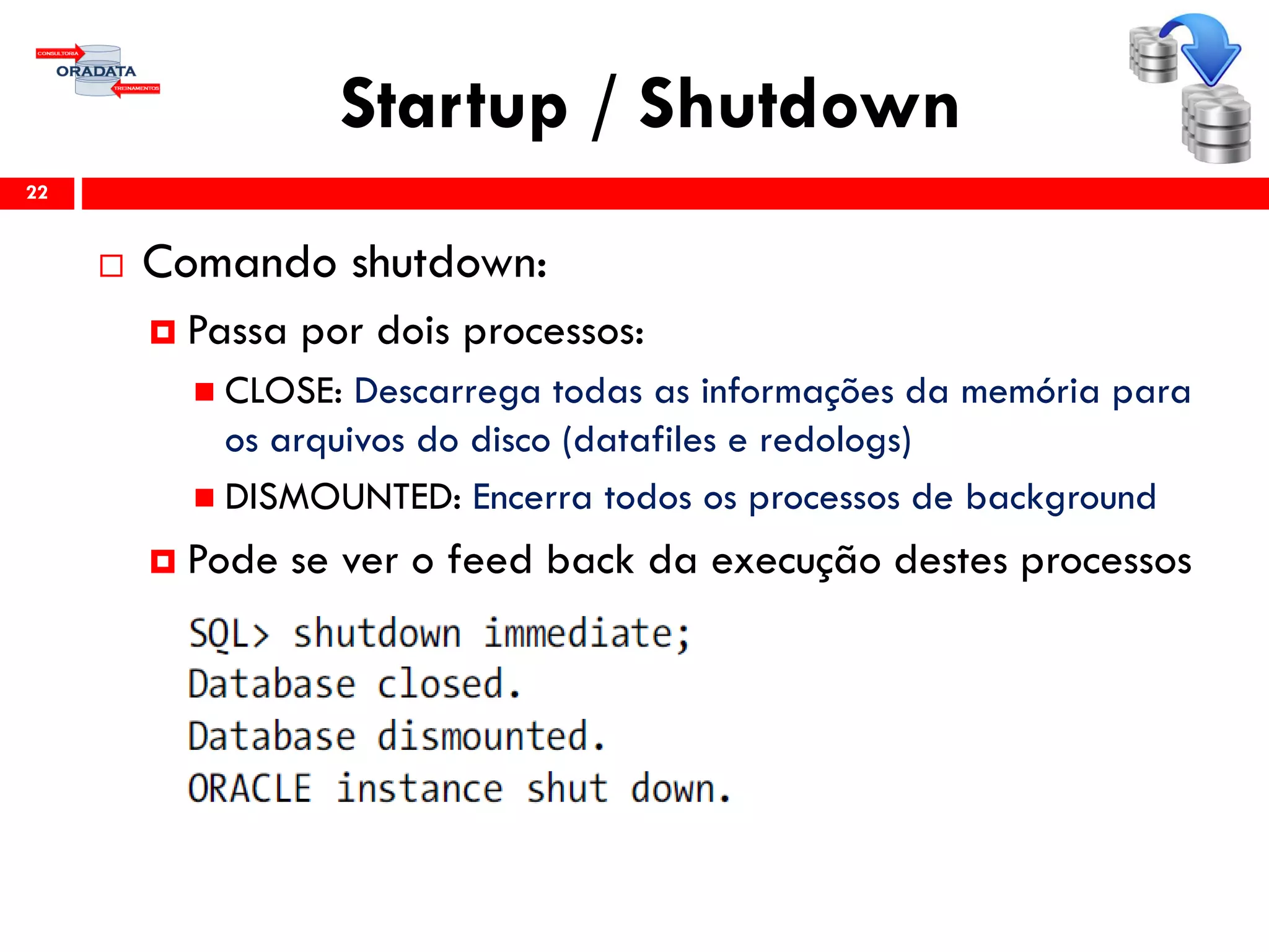 Startup / Shutdown
22
 Comando shutdown:
 Passa por dois processos:
 CLOSE: Descarrega todas as informações da memória para
os arquivos do disco (datafiles e redologs)
 DISMOUNTED: Encerra todos os processos de background
 Pode se ver o feed back da execução destes processos
 