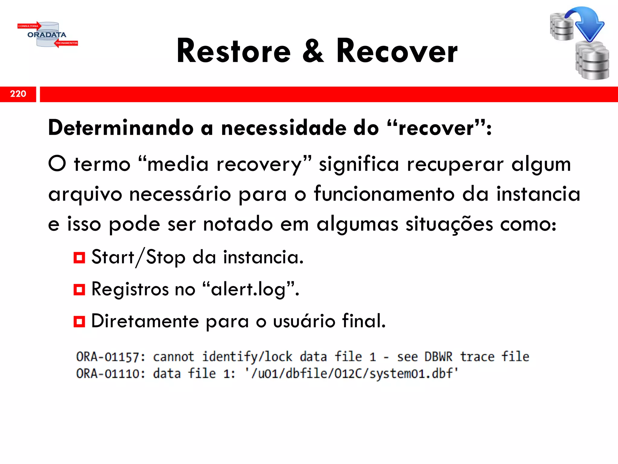 Restore & Recover
Determinando a necessidade do “recover”:
O termo “media recovery” significa recuperar algum
arquivo necessário para o funcionamento da instancia
e isso pode ser notado em algumas situações como:
 Start/Stop da instancia.
 Registros no “alert.log”.
 Diretamente para o usuário final.
220
 
