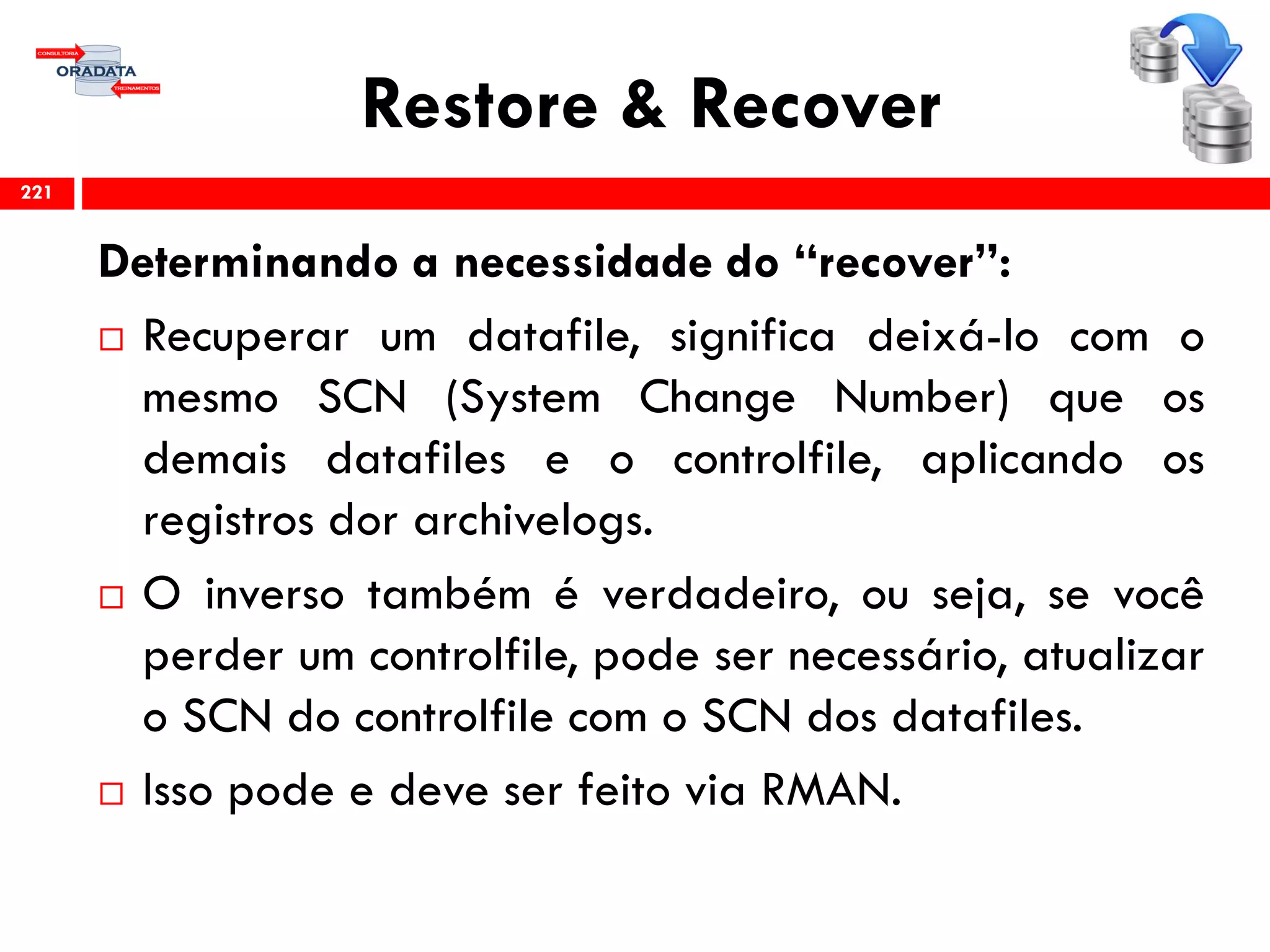 Restore & Recover
Determinando a necessidade do “recover”:
 Recuperar um datafile, significa deixá-lo com o
mesmo SCN (System Change Number) que os
demais datafiles e o controlfile, aplicando os
registros dor archivelogs.
 O inverso também é verdadeiro, ou seja, se você
perder um controlfile, pode ser necessário, atualizar
o SCN do controlfile com o SCN dos datafiles.
 Isso pode e deve ser feito via RMAN.
221
 