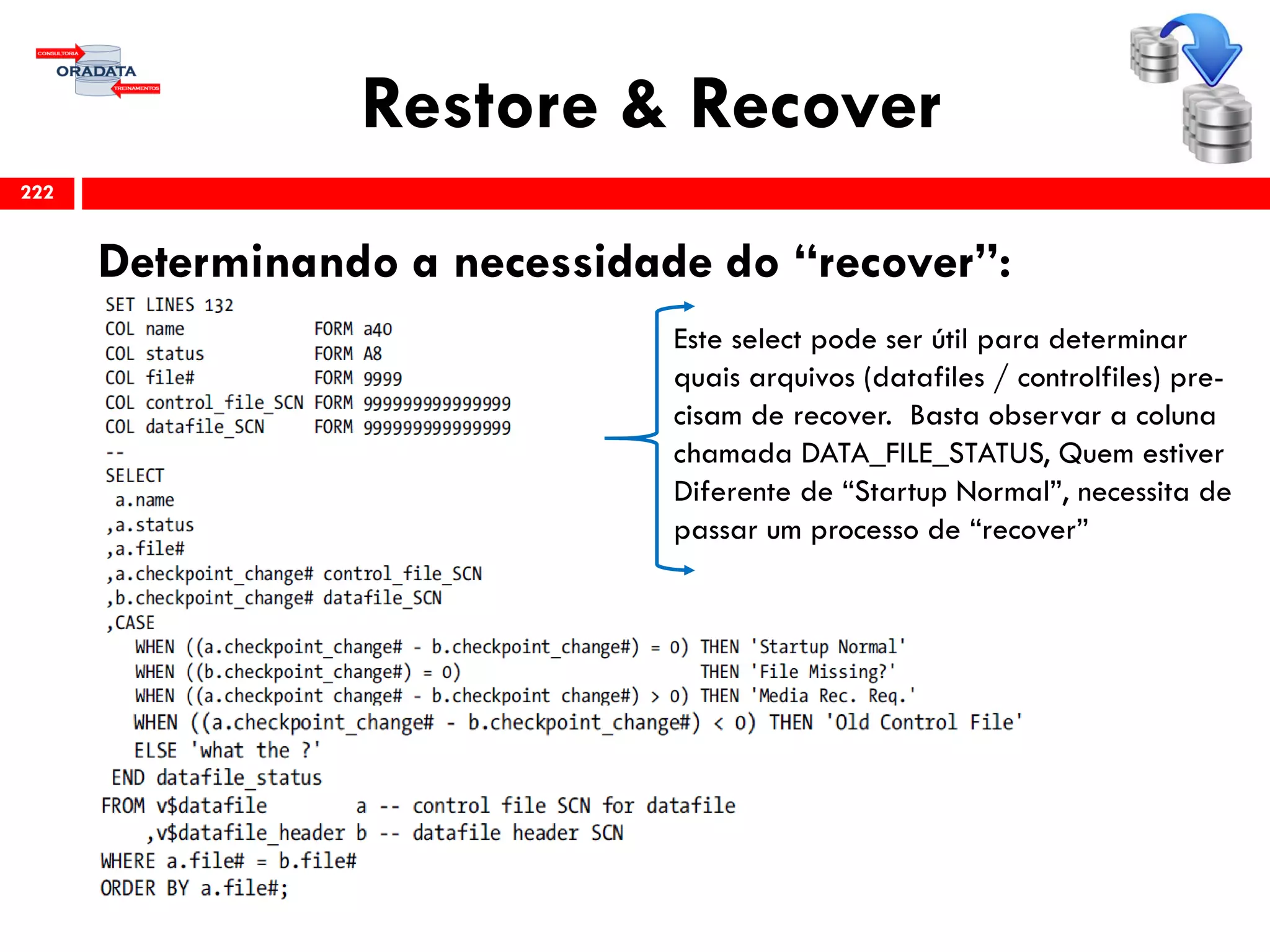 Restore & Recover
Determinando a necessidade do “recover”:
222
Este select pode ser útil para determinar
quais arquivos (datafiles / controlfiles) pre-
cisam de recover. Basta observar a coluna
chamada DATA_FILE_STATUS, Quem estiver
Diferente de “Startup Normal”, necessita de
passar um processo de “recover”
 