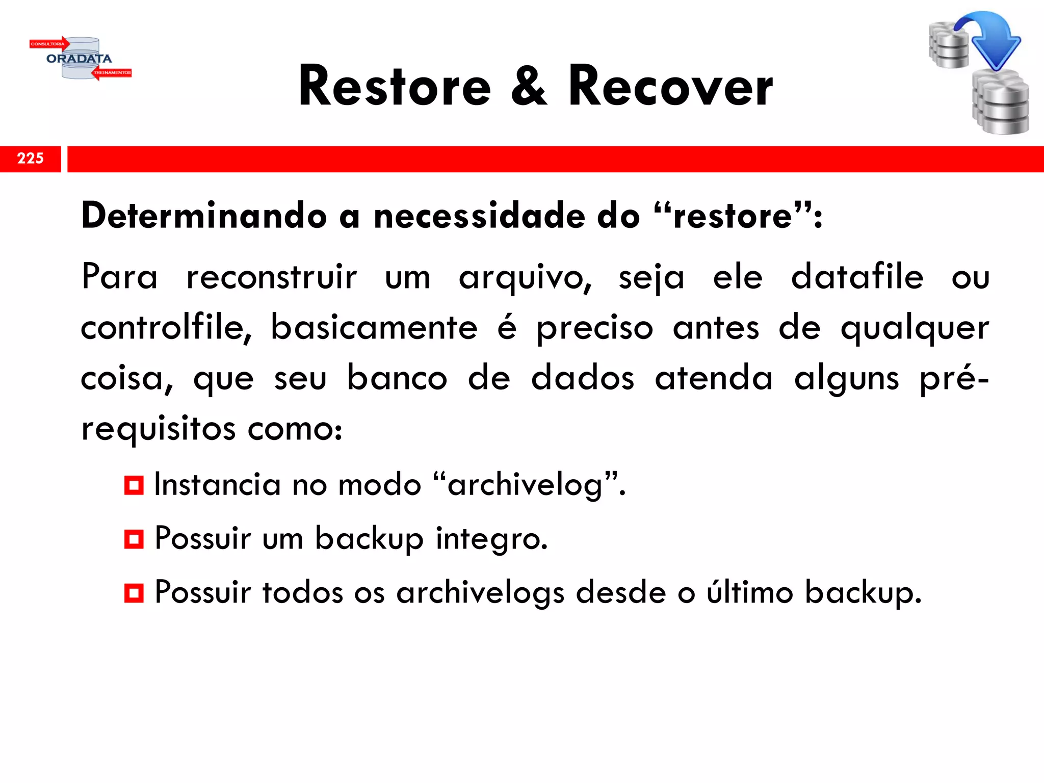 Restore & Recover
Determinando a necessidade do “restore”:
Para reconstruir um arquivo, seja ele datafile ou
controlfile, basicamente é preciso antes de qualquer
coisa, que seu banco de dados atenda alguns pré-
requisitos como:
 Instancia no modo “archivelog”.
 Possuir um backup integro.
 Possuir todos os archivelogs desde o último backup.
225
 