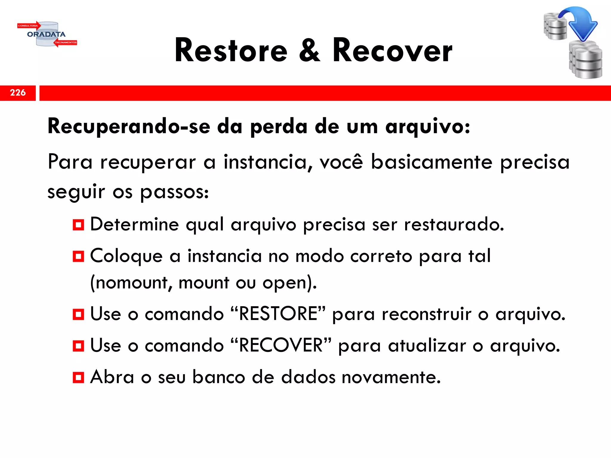 Restore & Recover
Recuperando-se da perda de um arquivo:
Para recuperar a instancia, você basicamente precisa
seguir os passos:
 Determine qual arquivo precisa ser restaurado.
 Coloque a instancia no modo correto para tal
(nomount, mount ou open).
 Use o comando “RESTORE” para reconstruir o arquivo.
 Use o comando “RECOVER” para atualizar o arquivo.
 Abra o seu banco de dados novamente.
226
 