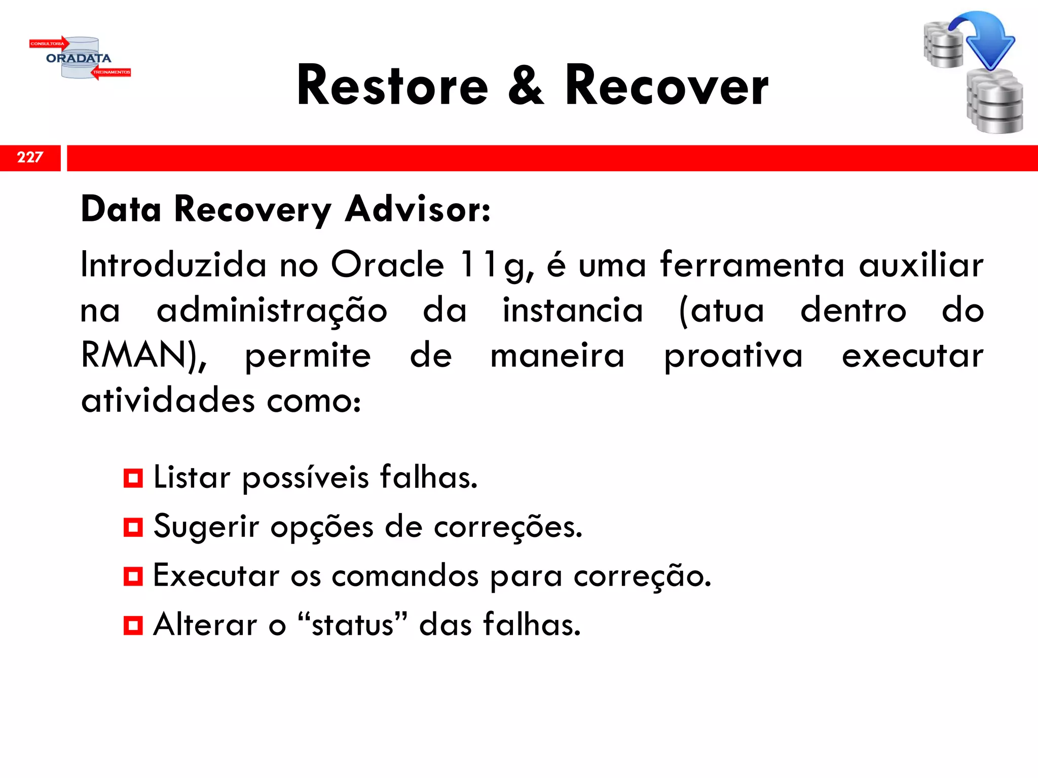 Restore & Recover
Data Recovery Advisor:
Introduzida no Oracle 11g, é uma ferramenta auxiliar
na administração da instancia (atua dentro do
RMAN), permite de maneira proativa executar
atividades como:
 Listar possíveis falhas.
 Sugerir opções de correções.
 Executar os comandos para correção.
 Alterar o “status” das falhas.
227
 